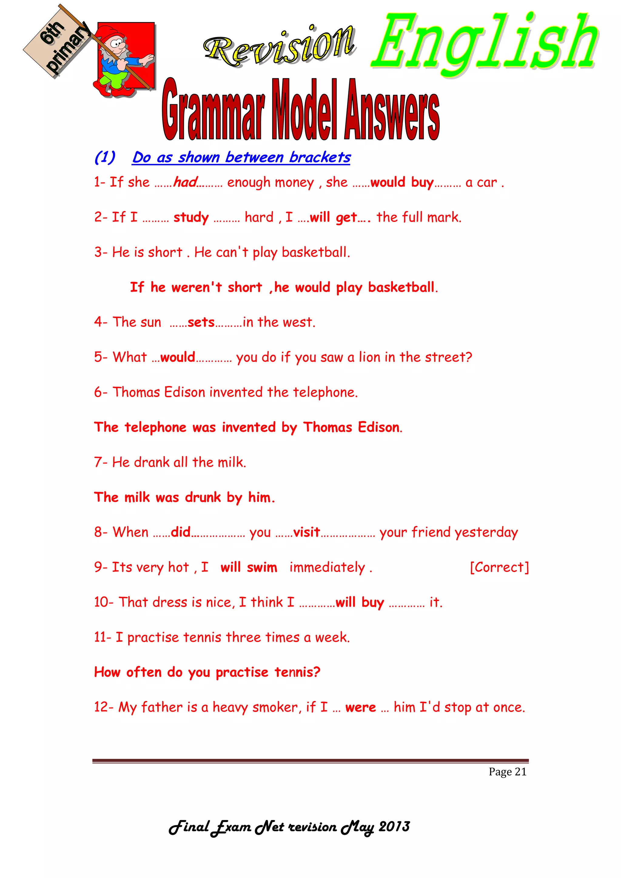 Page 21
Final Exam Net revision May 2013
(1) Do as shown between brackets
1- If she ……had……… enough money , she ……would buy……… a car .
2- If I ……… study ……… hard , I ….will get…. the full mark.
3- He is short . He can't play basketball.
If he weren't short ,he would play basketball.
4- The sun ……sets………in the west.
5- What …would………… you do if you saw a lion in the street?
6- Thomas Edison invented the telephone.
The telephone was invented by Thomas Edison.
7- He drank all the milk.
The milk was drunk by him.
8- When ……did……………… you ……visit……………… your friend yesterday
9- Its very hot , I will swim immediately . [Correct]
10- That dress is nice, I think I …………will buy ………… it.
11- I practise tennis three times a week.
How often do you practise tennis?
12- My father is a heavy smoker, if I … were … him I'd stop at once.
 