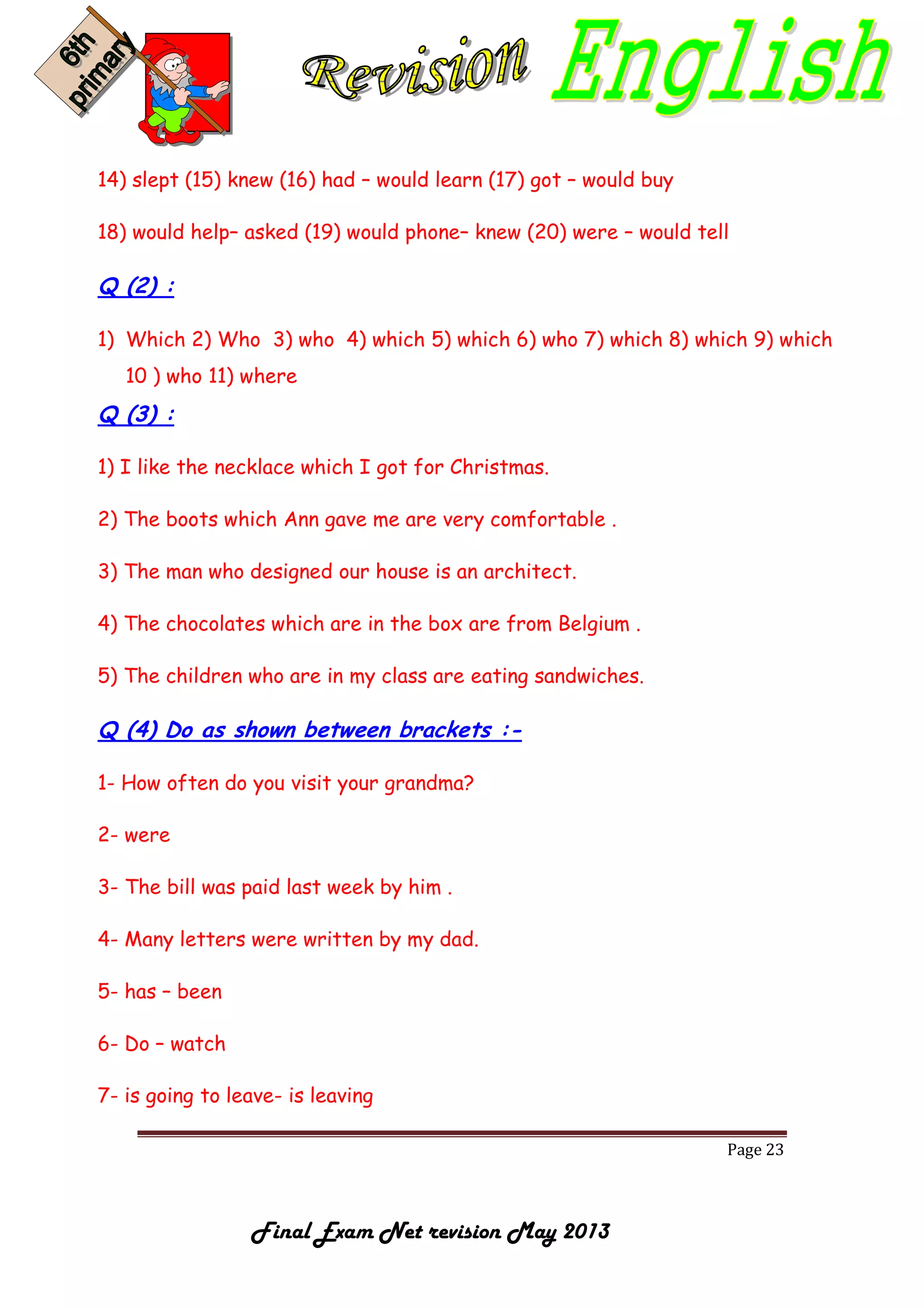 Page 23
Final Exam Net revision May 2013
14) slept (15) knew (16) had – would learn (17) got – would buy
18) would help– asked (19) would phone– knew (20) were – would tell
Q (2) :
1) Which 2) Who 3) who 4) which 5) which 6) who 7) which 8) which 9) which
10 ) who 11) where
Q (3) :
1) I like the necklace which I got for Christmas.
2) The boots which Ann gave me are very comfortable .
3) The man who designed our house is an architect.
4) The chocolates which are in the box are from Belgium .
5) The children who are in my class are eating sandwiches.
Q (4) Do as shown between brackets :-
1- How often do you visit your grandma?
2- were
3- The bill was paid last week by him .
4- Many letters were written by my dad.
5- has – been
6- Do – watch
7- is going to leave- is leaving
 