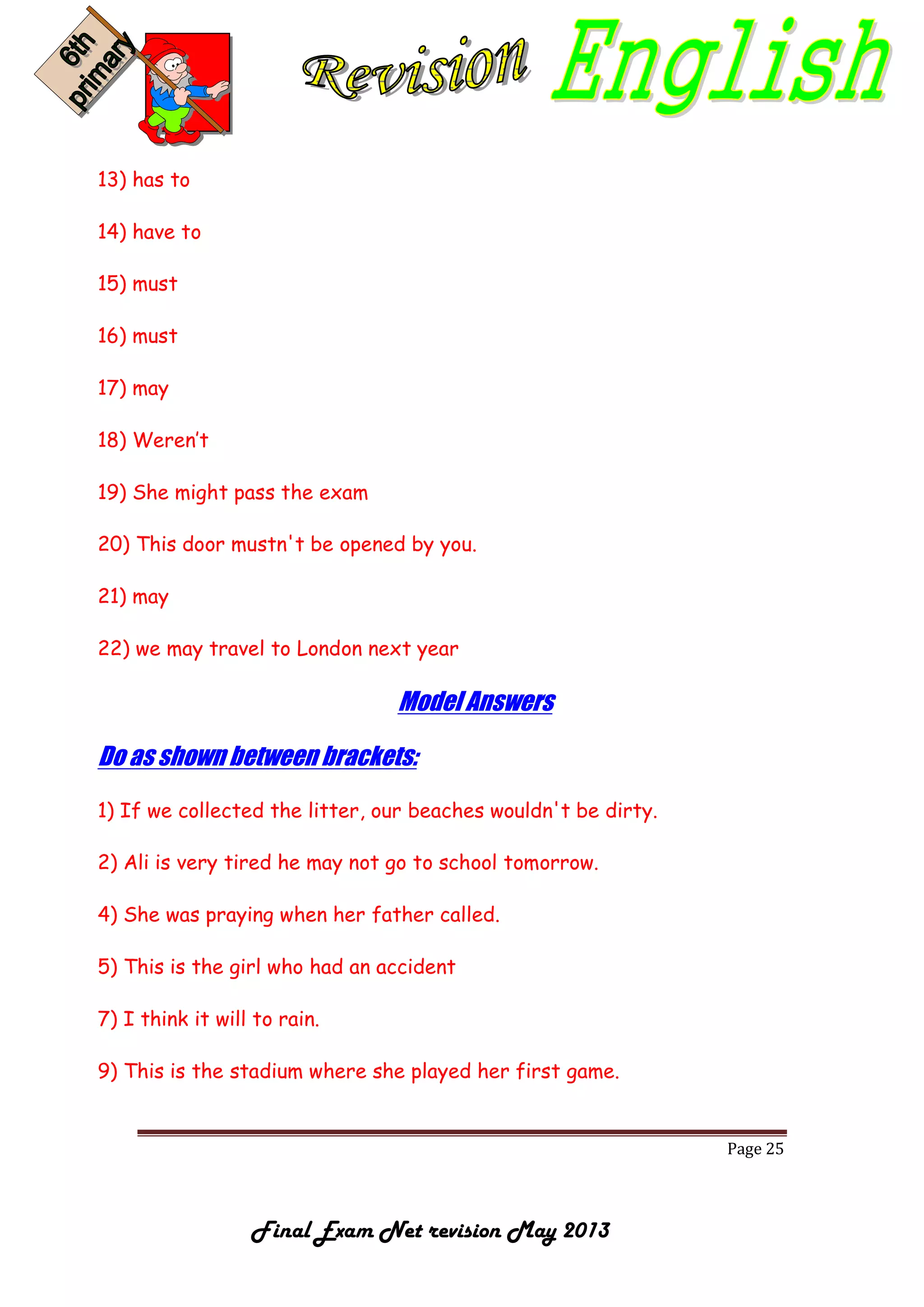 Page 25
Final Exam Net revision May 2013
13) has to
14) have to
15) must
16) must
17) may
18) Weren’t
19) She might pass the exam
20) This door mustn't be opened by you.
21) may
22) we may travel to London next year
Model Answers
Do as shown between brackets:
1) If we collected the litter, our beaches wouldn't be dirty.
2) Ali is very tired he may not go to school tomorrow.
4) She was praying when her father called.
5) This is the girl who had an accident
7) I think it will to rain.
9) This is the stadium where she played her first game.
 