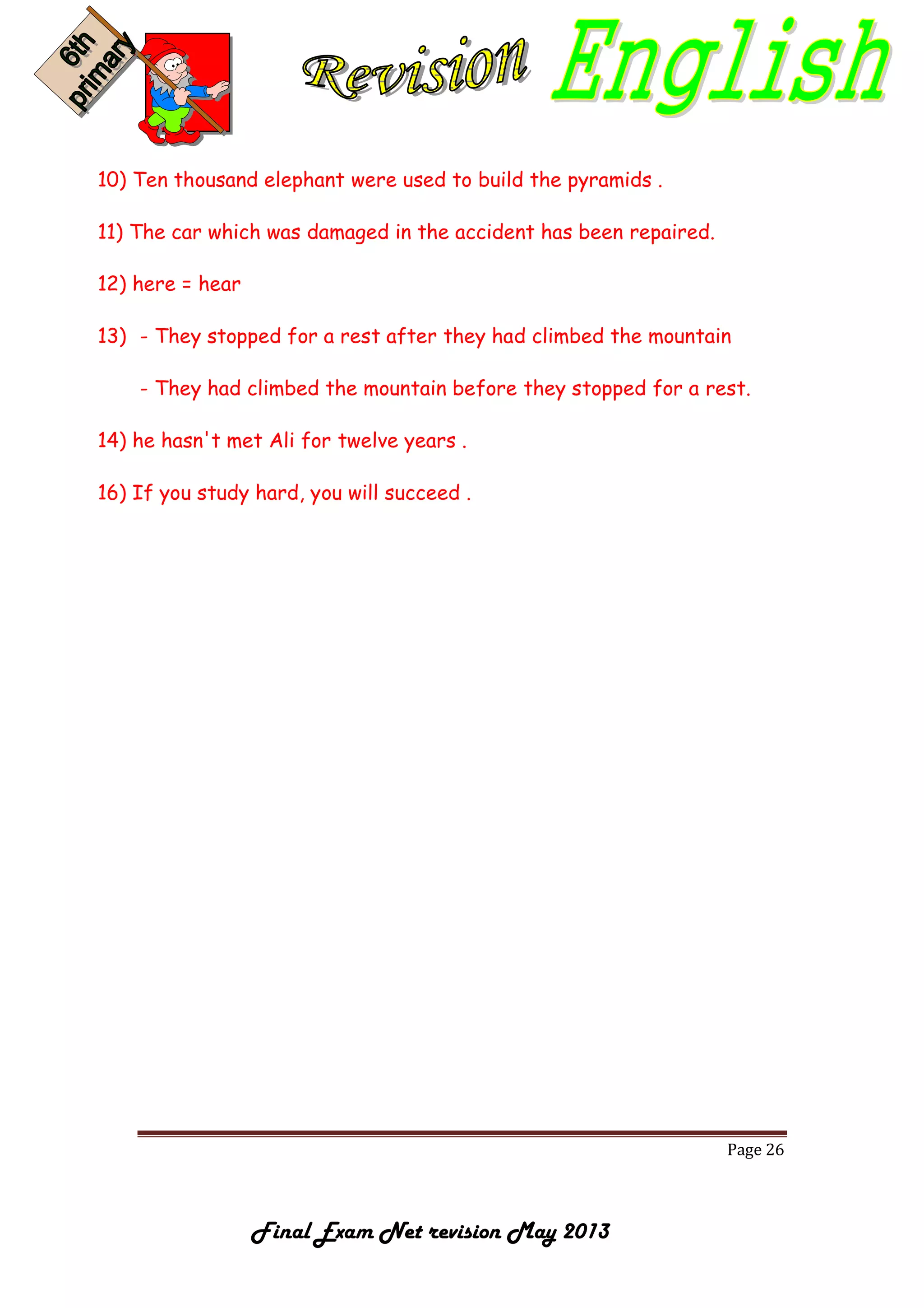 Page 26
Final Exam Net revision May 2013
10) Ten thousand elephant were used to build the pyramids .
11) The car which was damaged in the accident has been repaired.
12) here = hear
13) - They stopped for a rest after they had climbed the mountain
- They had climbed the mountain before they stopped for a rest.
14) he hasn't met Ali for twelve years .
16) If you study hard, you will succeed .
 