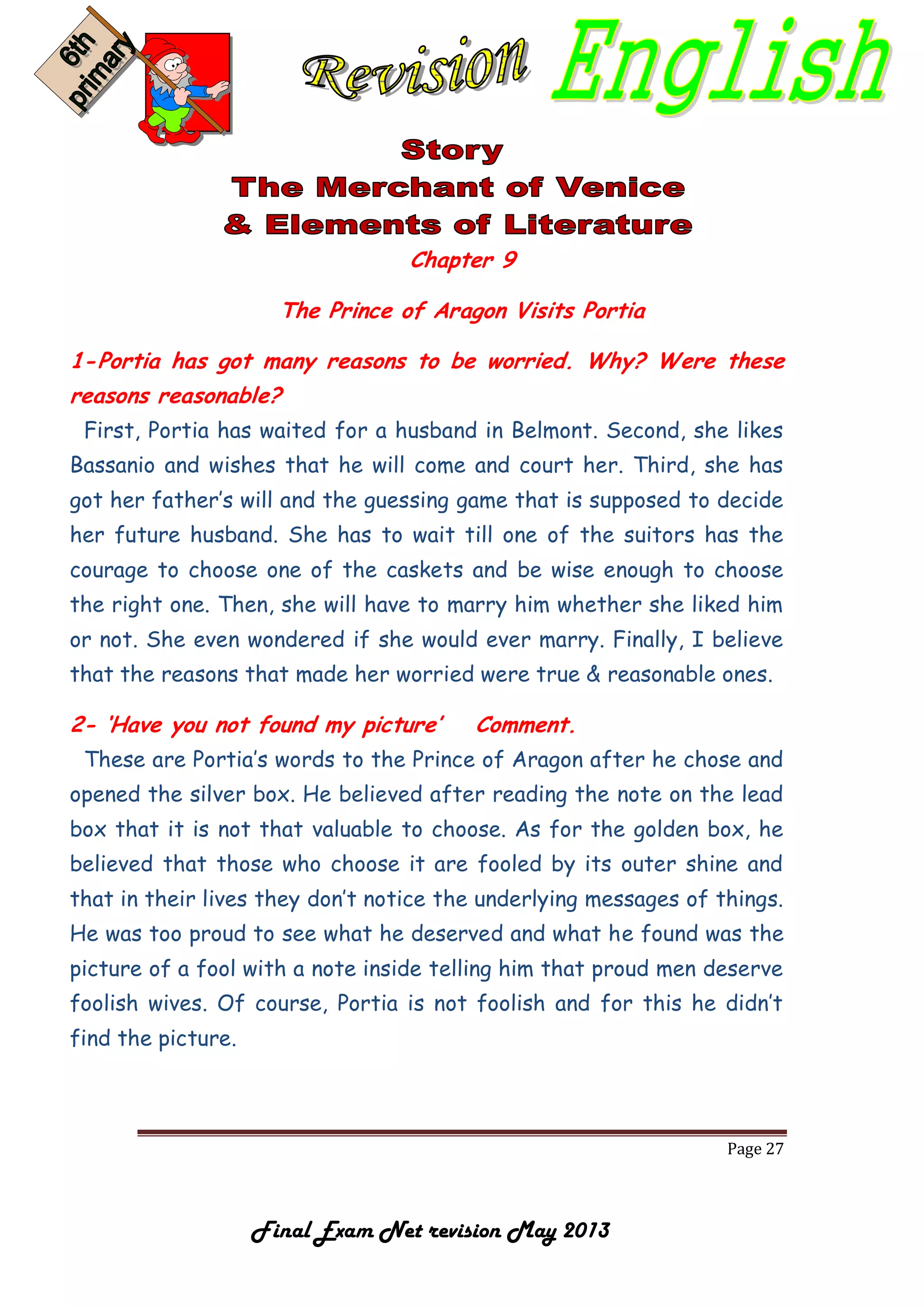 Page 27
Final Exam Net revision May 2013
Chapter 9
The Prince of Aragon Visits Portia
1-Portia has got many reasons to be worried. Why? Were these
reasons reasonable?
First, Portia has waited for a husband in Belmont. Second, she likes
Bassanio and wishes that he will come and court her. Third, she has
got her father’s will and the guessing game that is supposed to decide
her future husband. She has to wait till one of the suitors has the
courage to choose one of the caskets and be wise enough to choose
the right one. Then, she will have to marry him whether she liked him
or not. She even wondered if she would ever marry. Finally, I believe
that the reasons that made her worried were true & reasonable ones.
2- ‘Have you not found my picture’ Comment.
These are Portia’s words to the Prince of Aragon after he chose and
opened the silver box. He believed after reading the note on the lead
box that it is not that valuable to choose. As for the golden box, he
believed that those who choose it are fooled by its outer shine and
that in their lives they don’t notice the underlying messages of things.
He was too proud to see what he deserved and what he found was the
picture of a fool with a note inside telling him that proud men deserve
foolish wives. Of course, Portia is not foolish and for this he didn’t
find the picture.
 
