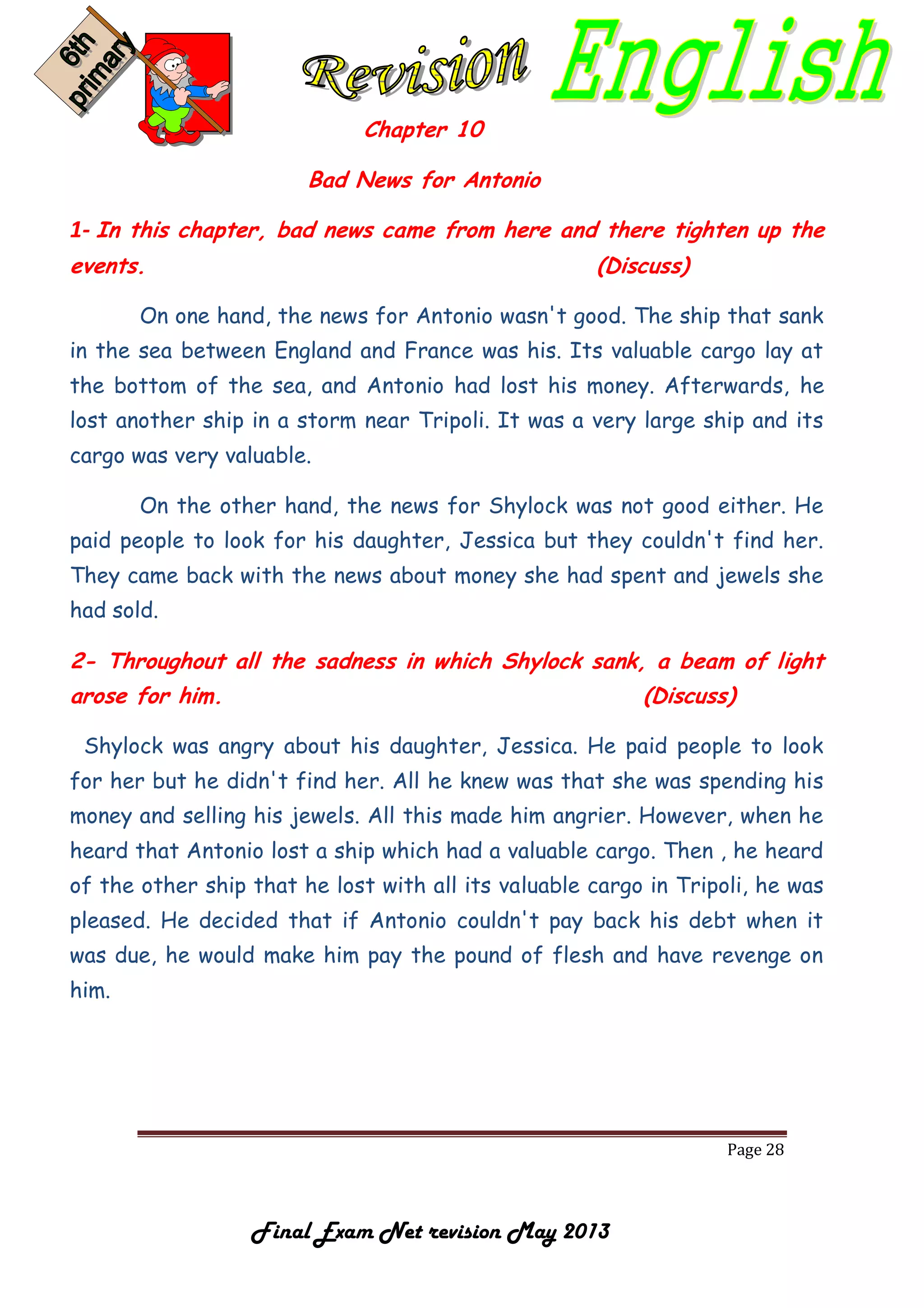 Page 28
Final Exam Net revision May 2013
Chapter 10
Bad News for Antonio
1- In this chapter, bad news came from here and there tighten up the
events. (Discuss)
On one hand, the news for Antonio wasn't good. The ship that sank
in the sea between England and France was his. Its valuable cargo lay at
the bottom of the sea, and Antonio had lost his money. Afterwards, he
lost another ship in a storm near Tripoli. It was a very large ship and its
cargo was very valuable.
On the other hand, the news for Shylock was not good either. He
paid people to look for his daughter, Jessica but they couldn't find her.
They came back with the news about money she had spent and jewels she
had sold.
2- Throughout all the sadness in which Shylock sank, a beam of light
arose for him. (Discuss)
Shylock was angry about his daughter, Jessica. He paid people to look
for her but he didn't find her. All he knew was that she was spending his
money and selling his jewels. All this made him angrier. However, when he
heard that Antonio lost a ship which had a valuable cargo. Then , he heard
of the other ship that he lost with all its valuable cargo in Tripoli, he was
pleased. He decided that if Antonio couldn't pay back his debt when it
was due, he would make him pay the pound of flesh and have revenge on
him.
 