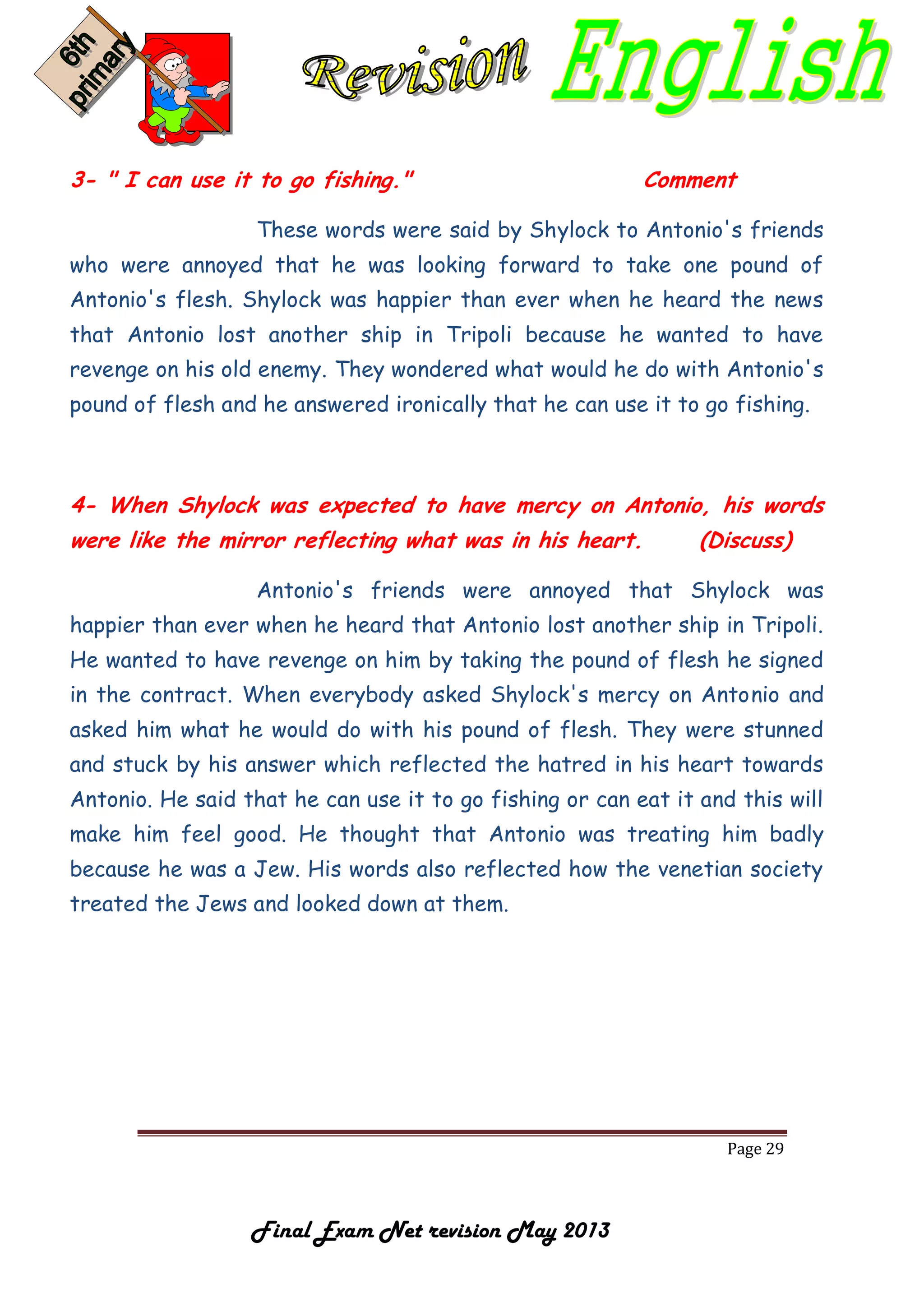 Page 29
Final Exam Net revision May 2013
3- " I can use it to go fishing." Comment
These words were said by Shylock to Antonio's friends
who were annoyed that he was looking forward to take one pound of
Antonio's flesh. Shylock was happier than ever when he heard the news
that Antonio lost another ship in Tripoli because he wanted to have
revenge on his old enemy. They wondered what would he do with Antonio's
pound of flesh and he answered ironically that he can use it to go fishing.
4- When Shylock was expected to have mercy on Antonio, his words
were like the mirror reflecting what was in his heart. (Discuss)
Antonio's friends were annoyed that Shylock was
happier than ever when he heard that Antonio lost another ship in Tripoli.
He wanted to have revenge on him by taking the pound of flesh he signed
in the contract. When everybody asked Shylock's mercy on Antonio and
asked him what he would do with his pound of flesh. They were stunned
and stuck by his answer which reflected the hatred in his heart towards
Antonio. He said that he can use it to go fishing or can eat it and this will
make him feel good. He thought that Antonio was treating him badly
because he was a Jew. His words also reflected how the venetian society
treated the Jews and looked down at them.
 