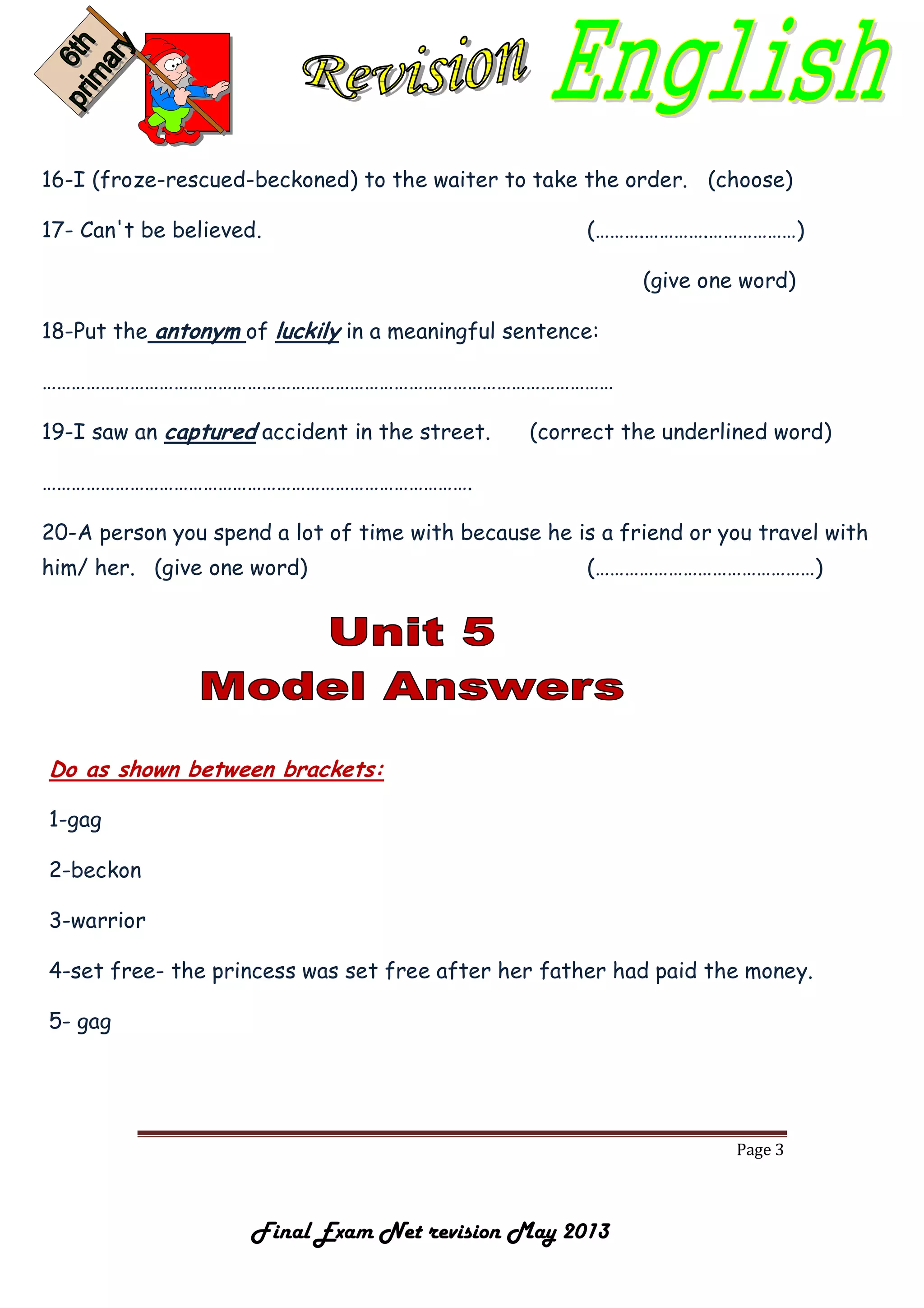 Page 3
Final Exam Net revision May 2013
16-I (froze-rescued-beckoned) to the waiter to take the order. (choose)
17- Can't be believed. (……….………….………………)
(give one word)
18-Put the antonym of luckily in a meaningful sentence:
………………………………………………………………………………………………………
19-I saw an captured accident in the street. (correct the underlined word)
…………………………………………………………………………….
20-A person you spend a lot of time with because he is a friend or you travel with
him/ her. (give one word) (………………………………………)
Do as shown between brackets:
1-gag
2-beckon
3-warrior
4-set free- the princess was set free after her father had paid the money.
5- gag
 