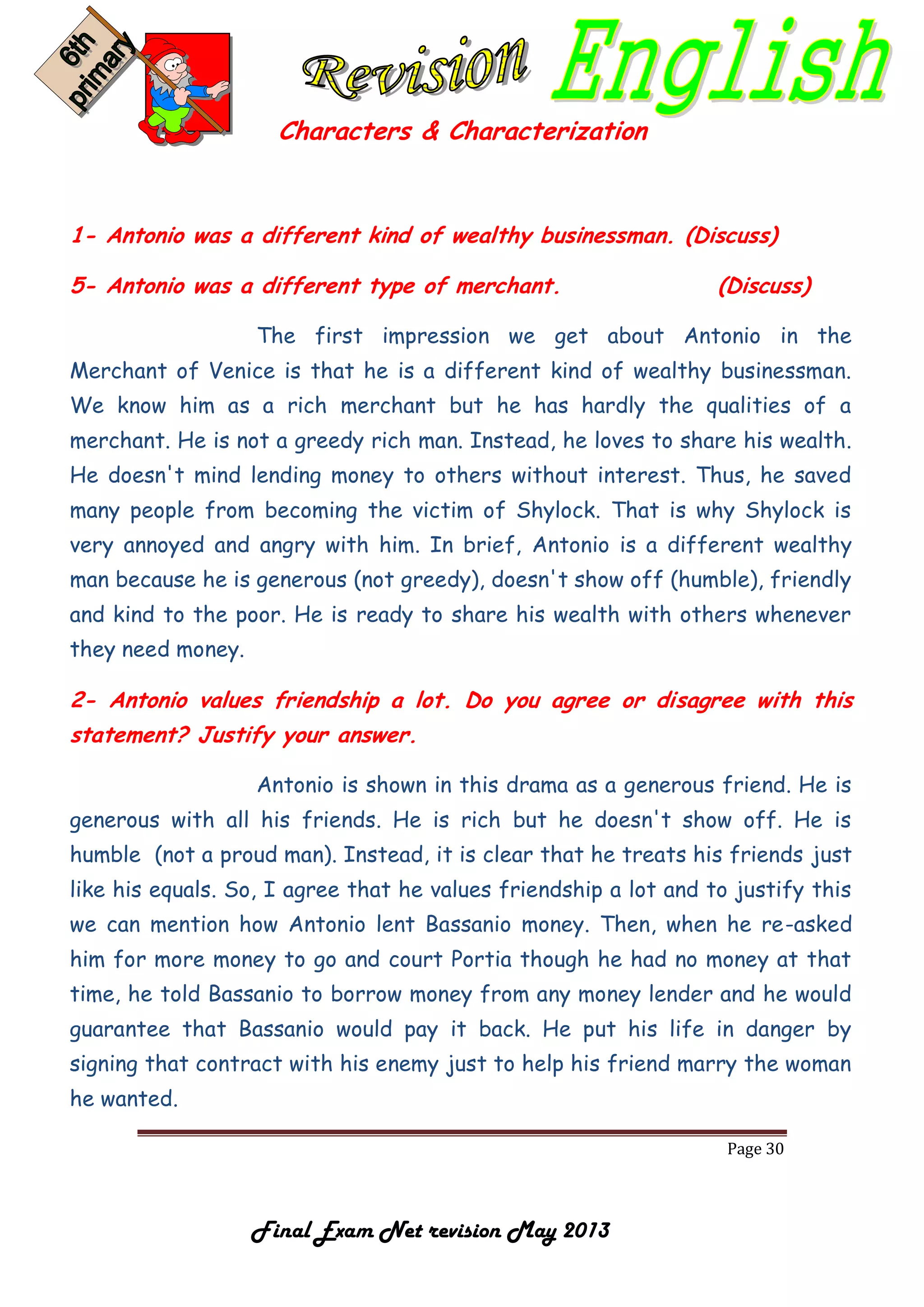 Page 30
Final Exam Net revision May 2013
Characters & Characterization
1- Antonio was a different kind of wealthy businessman. (Discuss)
5- Antonio was a different type of merchant. (Discuss)
The first impression we get about Antonio in the
Merchant of Venice is that he is a different kind of wealthy businessman.
We know him as a rich merchant but he has hardly the qualities of a
merchant. He is not a greedy rich man. Instead, he loves to share his wealth.
He doesn't mind lending money to others without interest. Thus, he saved
many people from becoming the victim of Shylock. That is why Shylock is
very annoyed and angry with him. In brief, Antonio is a different wealthy
man because he is generous (not greedy), doesn't show off (humble), friendly
and kind to the poor. He is ready to share his wealth with others whenever
they need money.
2- Antonio values friendship a lot. Do you agree or disagree with this
statement? Justify your answer.
Antonio is shown in this drama as a generous friend. He is
generous with all his friends. He is rich but he doesn't show off. He is
humble (not a proud man). Instead, it is clear that he treats his friends just
like his equals. So, I agree that he values friendship a lot and to justify this
we can mention how Antonio lent Bassanio money. Then, when he re-asked
him for more money to go and court Portia though he had no money at that
time, he told Bassanio to borrow money from any money lender and he would
guarantee that Bassanio would pay it back. He put his life in danger by
signing that contract with his enemy just to help his friend marry the woman
he wanted.
 