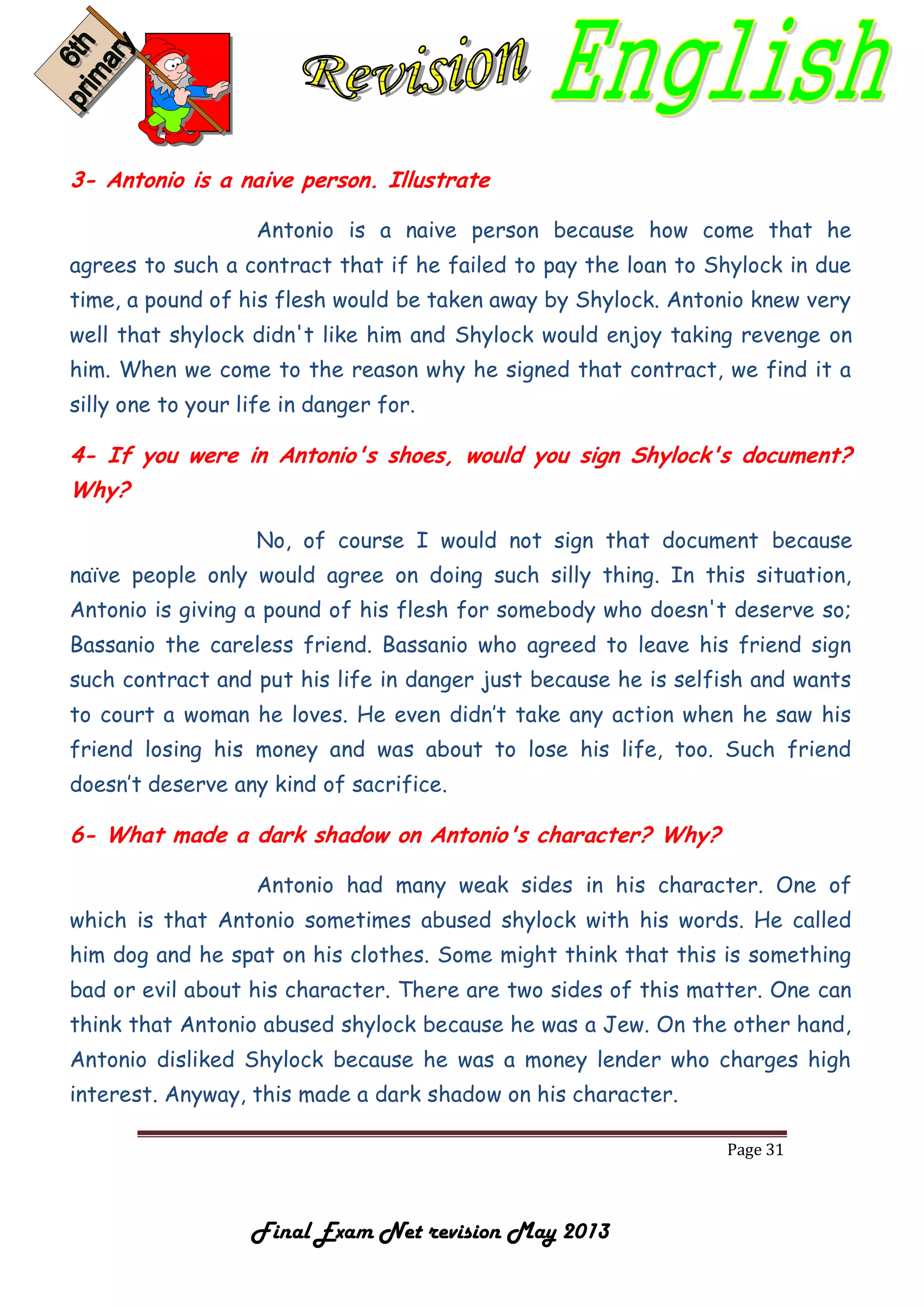 Page 31
Final Exam Net revision May 2013
3- Antonio is a naive person. Illustrate
Antonio is a naive person because how come that he
agrees to such a contract that if he failed to pay the loan to Shylock in due
time, a pound of his flesh would be taken away by Shylock. Antonio knew very
well that shylock didn't like him and Shylock would enjoy taking revenge on
him. When we come to the reason why he signed that contract, we find it a
silly one to your life in danger for.
4- If you were in Antonio's shoes, would you sign Shylock's document?
Why?
No, of course I would not sign that document because
naïve people only would agree on doing such silly thing. In this situation,
Antonio is giving a pound of his flesh for somebody who doesn't deserve so;
Bassanio the careless friend. Bassanio who agreed to leave his friend sign
such contract and put his life in danger just because he is selfish and wants
to court a woman he loves. He even didn’t take any action when he saw his
friend losing his money and was about to lose his life, too. Such friend
doesn’t deserve any kind of sacrifice.
6- What made a dark shadow on Antonio's character? Why?
Antonio had many weak sides in his character. One of
which is that Antonio sometimes abused shylock with his words. He called
him dog and he spat on his clothes. Some might think that this is something
bad or evil about his character. There are two sides of this matter. One can
think that Antonio abused shylock because he was a Jew. On the other hand,
Antonio disliked Shylock because he was a money lender who charges high
interest. Anyway, this made a dark shadow on his character.
 
