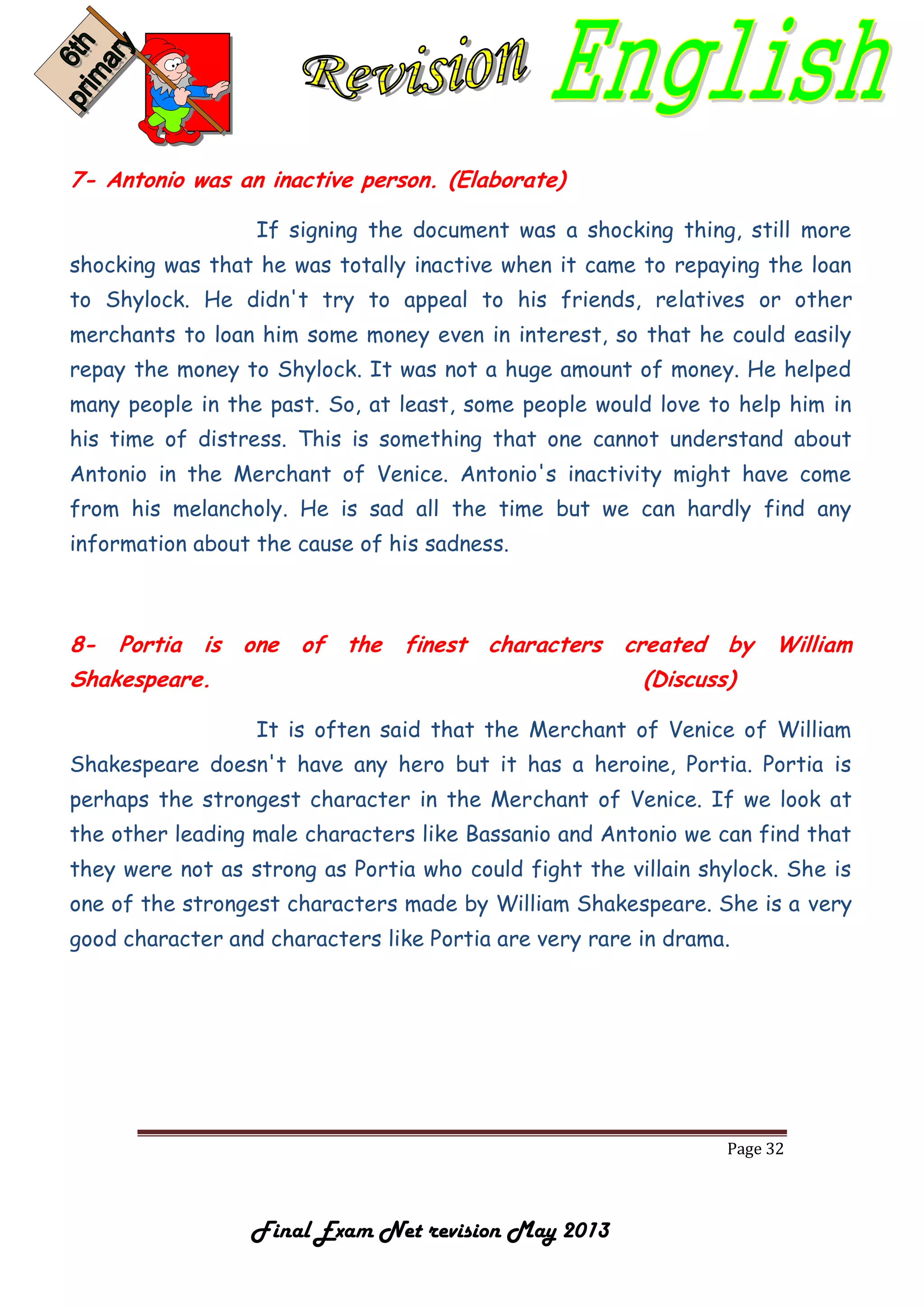 Page 32
Final Exam Net revision May 2013
7- Antonio was an inactive person. (Elaborate)
If signing the document was a shocking thing, still more
shocking was that he was totally inactive when it came to repaying the loan
to Shylock. He didn't try to appeal to his friends, relatives or other
merchants to loan him some money even in interest, so that he could easily
repay the money to Shylock. It was not a huge amount of money. He helped
many people in the past. So, at least, some people would love to help him in
his time of distress. This is something that one cannot understand about
Antonio in the Merchant of Venice. Antonio's inactivity might have come
from his melancholy. He is sad all the time but we can hardly find any
information about the cause of his sadness.
8- Portia is one of the finest characters created by William
Shakespeare. (Discuss)
It is often said that the Merchant of Venice of William
Shakespeare doesn't have any hero but it has a heroine, Portia. Portia is
perhaps the strongest character in the Merchant of Venice. If we look at
the other leading male characters like Bassanio and Antonio we can find that
they were not as strong as Portia who could fight the villain shylock. She is
one of the strongest characters made by William Shakespeare. She is a very
good character and characters like Portia are very rare in drama.
 