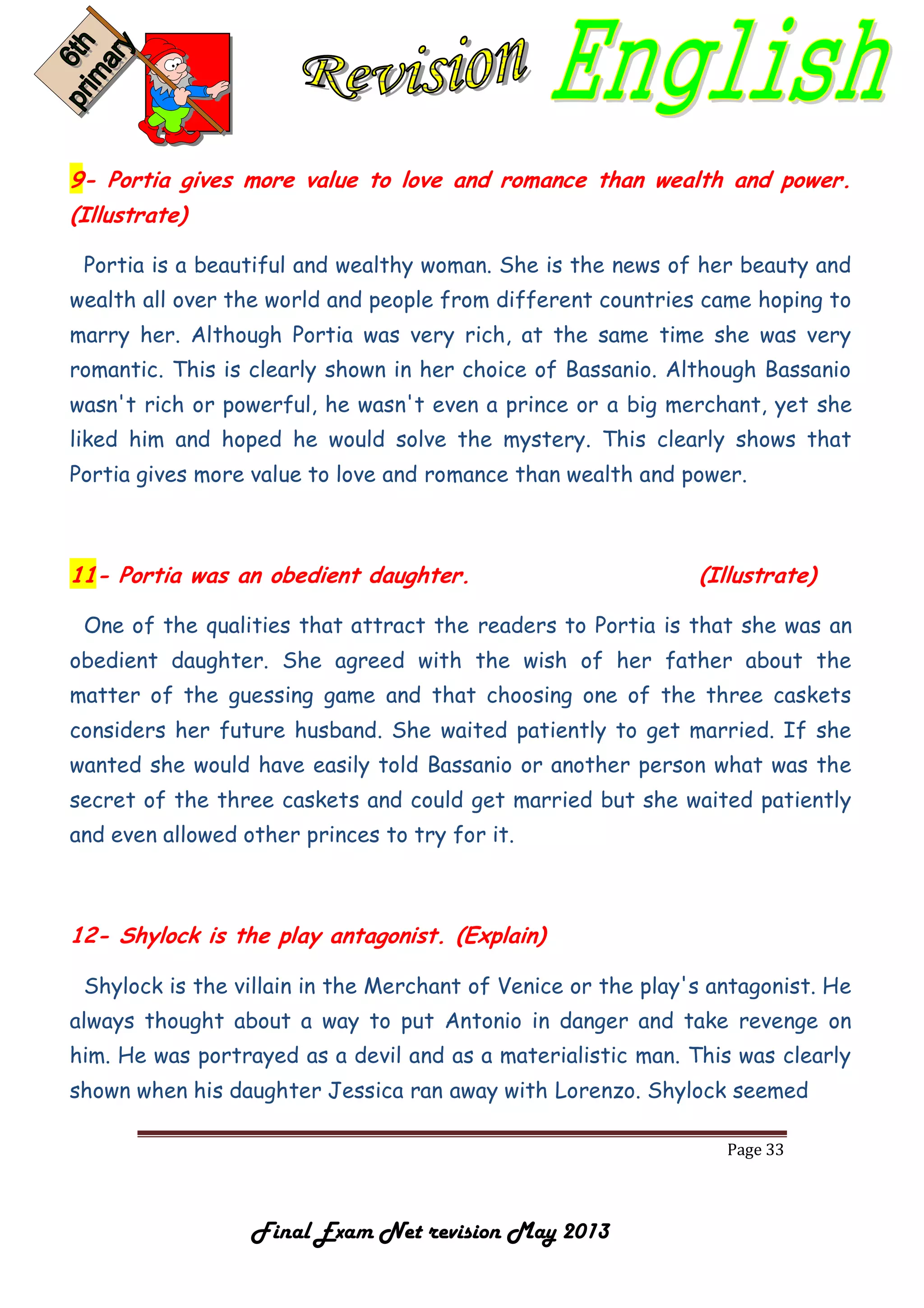 Page 33
Final Exam Net revision May 2013
9- Portia gives more value to love and romance than wealth and power.
(Illustrate)
Portia is a beautiful and wealthy woman. She is the news of her beauty and
wealth all over the world and people from different countries came hoping to
marry her. Although Portia was very rich, at the same time she was very
romantic. This is clearly shown in her choice of Bassanio. Although Bassanio
wasn't rich or powerful, he wasn't even a prince or a big merchant, yet she
liked him and hoped he would solve the mystery. This clearly shows that
Portia gives more value to love and romance than wealth and power.
11- Portia was an obedient daughter. (Illustrate)
One of the qualities that attract the readers to Portia is that she was an
obedient daughter. She agreed with the wish of her father about the
matter of the guessing game and that choosing one of the three caskets
considers her future husband. She waited patiently to get married. If she
wanted she would have easily told Bassanio or another person what was the
secret of the three caskets and could get married but she waited patiently
and even allowed other princes to try for it.
12- Shylock is the play antagonist. (Explain)
Shylock is the villain in the Merchant of Venice or the play's antagonist. He
always thought about a way to put Antonio in danger and take revenge on
him. He was portrayed as a devil and as a materialistic man. This was clearly
shown when his daughter Jessica ran away with Lorenzo. Shylock seemed
 