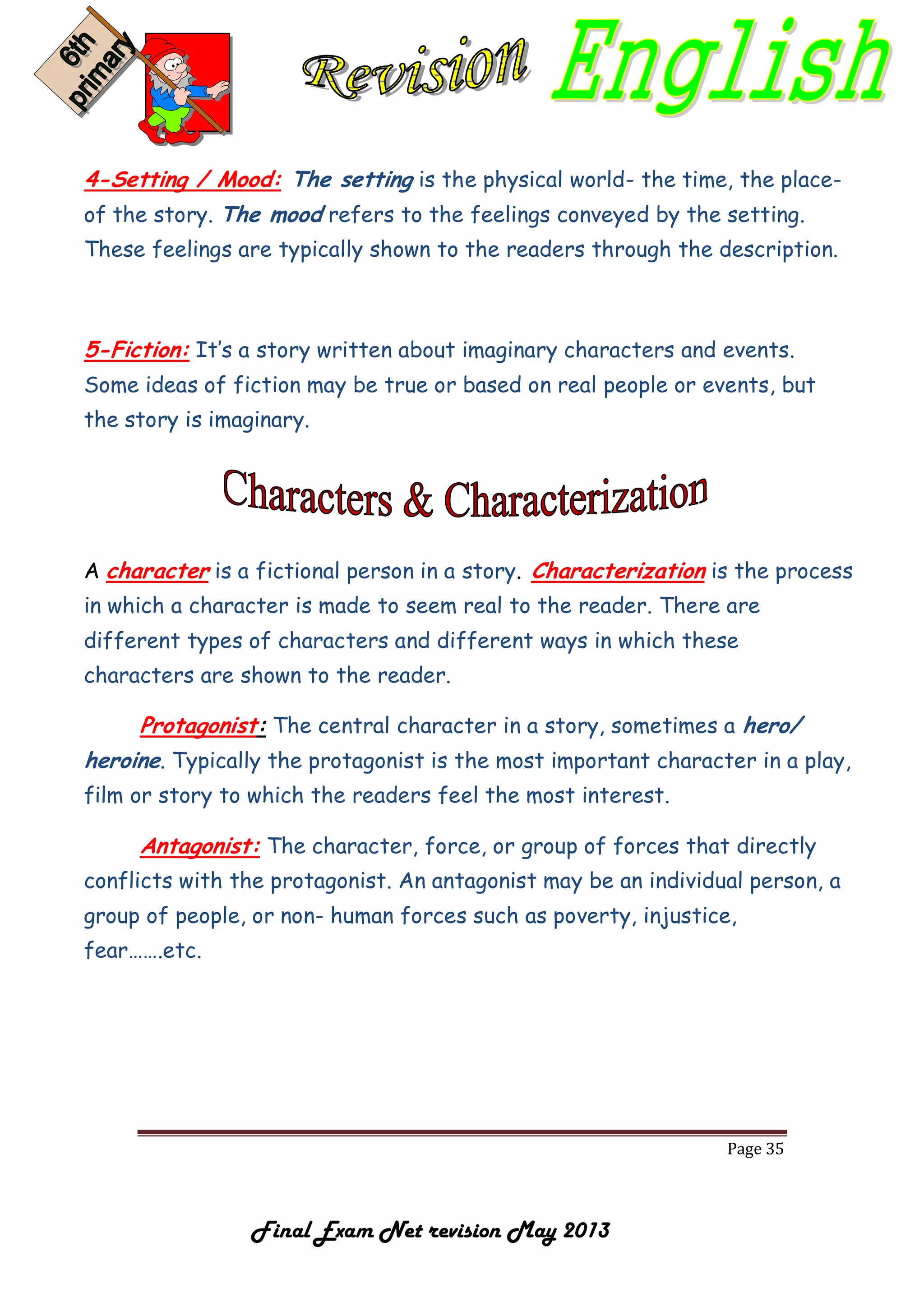 Page 35
Final Exam Net revision May 2013
4-Setting / Mood: The setting is the physical world- the time, the place-
of the story. The mood refers to the feelings conveyed by the setting.
These feelings are typically shown to the readers through the description.
5-Fiction: It’s a story written about imaginary characters and events.
Some ideas of fiction may be true or based on real people or events, but
the story is imaginary.
A character is a fictional person in a story. Characterization is the process
in which a character is made to seem real to the reader. There are
different types of characters and different ways in which these
characters are shown to the reader.
Protagonist: The central character in a story, sometimes a hero/
heroine. Typically the protagonist is the most important character in a play,
film or story to which the readers feel the most interest.
Antagonist: The character, force, or group of forces that directly
conflicts with the protagonist. An antagonist may be an individual person, a
group of people, or non- human forces such as poverty, injustice,
fear…….etc.
 