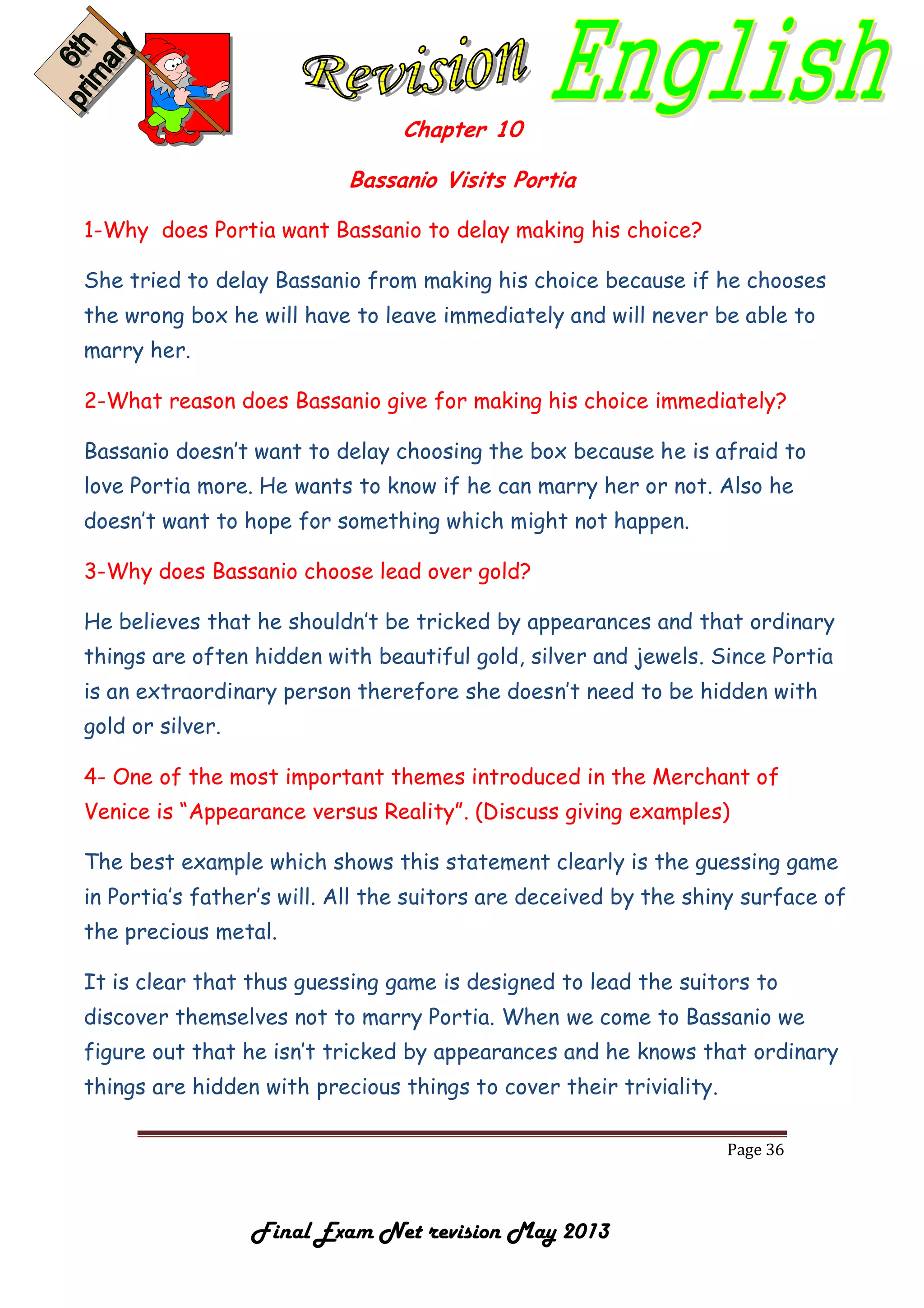 Page 36
Final Exam Net revision May 2013
Chapter 10
Bassanio Visits Portia
1-Why does Portia want Bassanio to delay making his choice?
She tried to delay Bassanio from making his choice because if he chooses
the wrong box he will have to leave immediately and will never be able to
marry her.
2-What reason does Bassanio give for making his choice immediately?
Bassanio doesn’t want to delay choosing the box because he is afraid to
love Portia more. He wants to know if he can marry her or not. Also he
doesn’t want to hope for something which might not happen.
3-Why does Bassanio choose lead over gold?
He believes that he shouldn’t be tricked by appearances and that ordinary
things are often hidden with beautiful gold, silver and jewels. Since Portia
is an extraordinary person therefore she doesn’t need to be hidden with
gold or silver.
4- One of the most important themes introduced in the Merchant of
Venice is “Appearance versus Reality”. (Discuss giving examples)
The best example which shows this statement clearly is the guessing game
in Portia’s father’s will. All the suitors are deceived by the shiny surface of
the precious metal.
It is clear that thus guessing game is designed to lead the suitors to
discover themselves not to marry Portia. When we come to Bassanio we
figure out that he isn’t tricked by appearances and he knows that ordinary
things are hidden with precious things to cover their triviality.
 