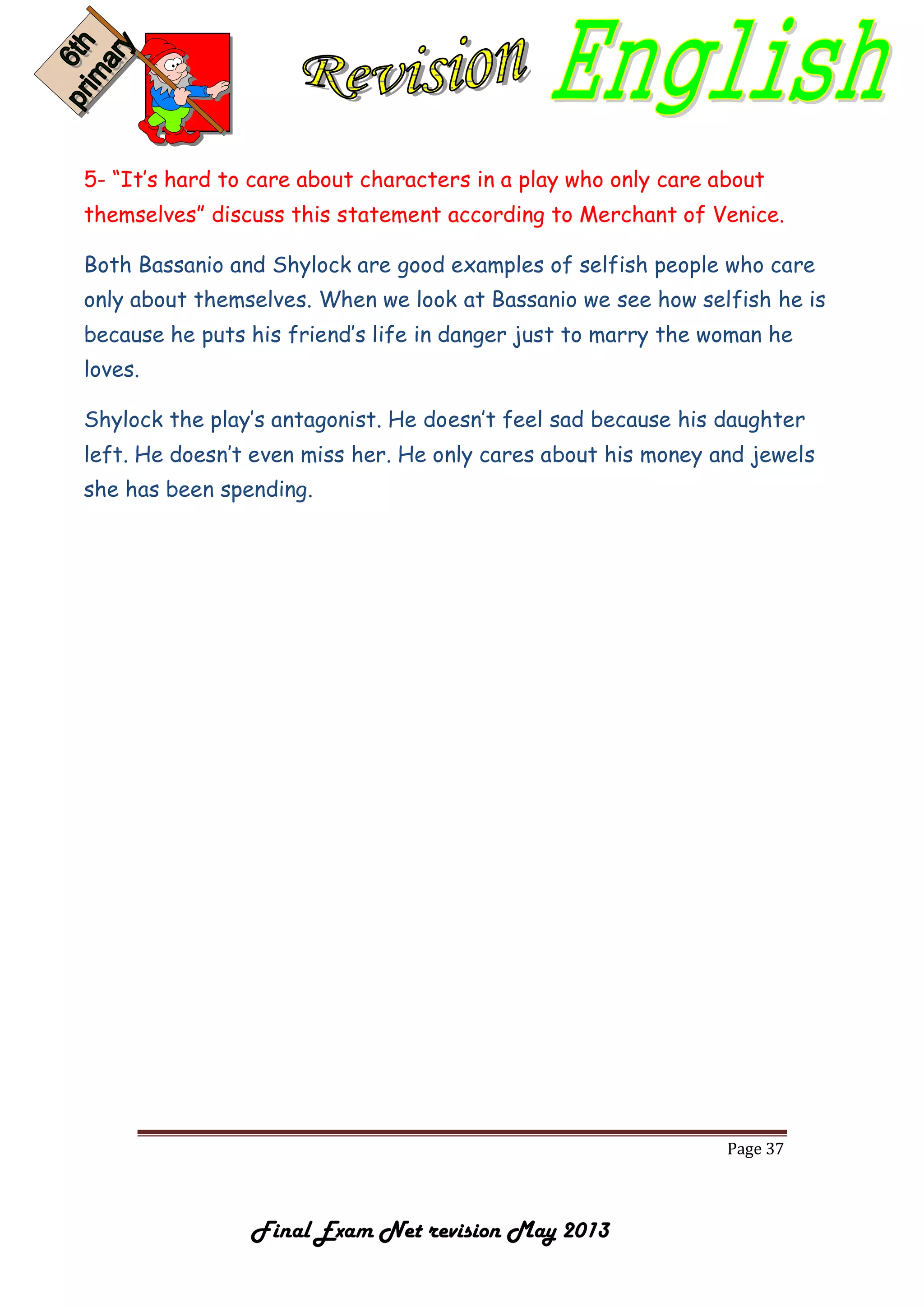 Page 37
Final Exam Net revision May 2013
5- “It’s hard to care about characters in a play who only care about
themselves” discuss this statement according to Merchant of Venice.
Both Bassanio and Shylock are good examples of selfish people who care
only about themselves. When we look at Bassanio we see how selfish he is
because he puts his friend’s life in danger just to marry the woman he
loves.
Shylock the play’s antagonist. He doesn’t feel sad because his daughter
left. He doesn’t even miss her. He only cares about his money and jewels
she has been spending.
 