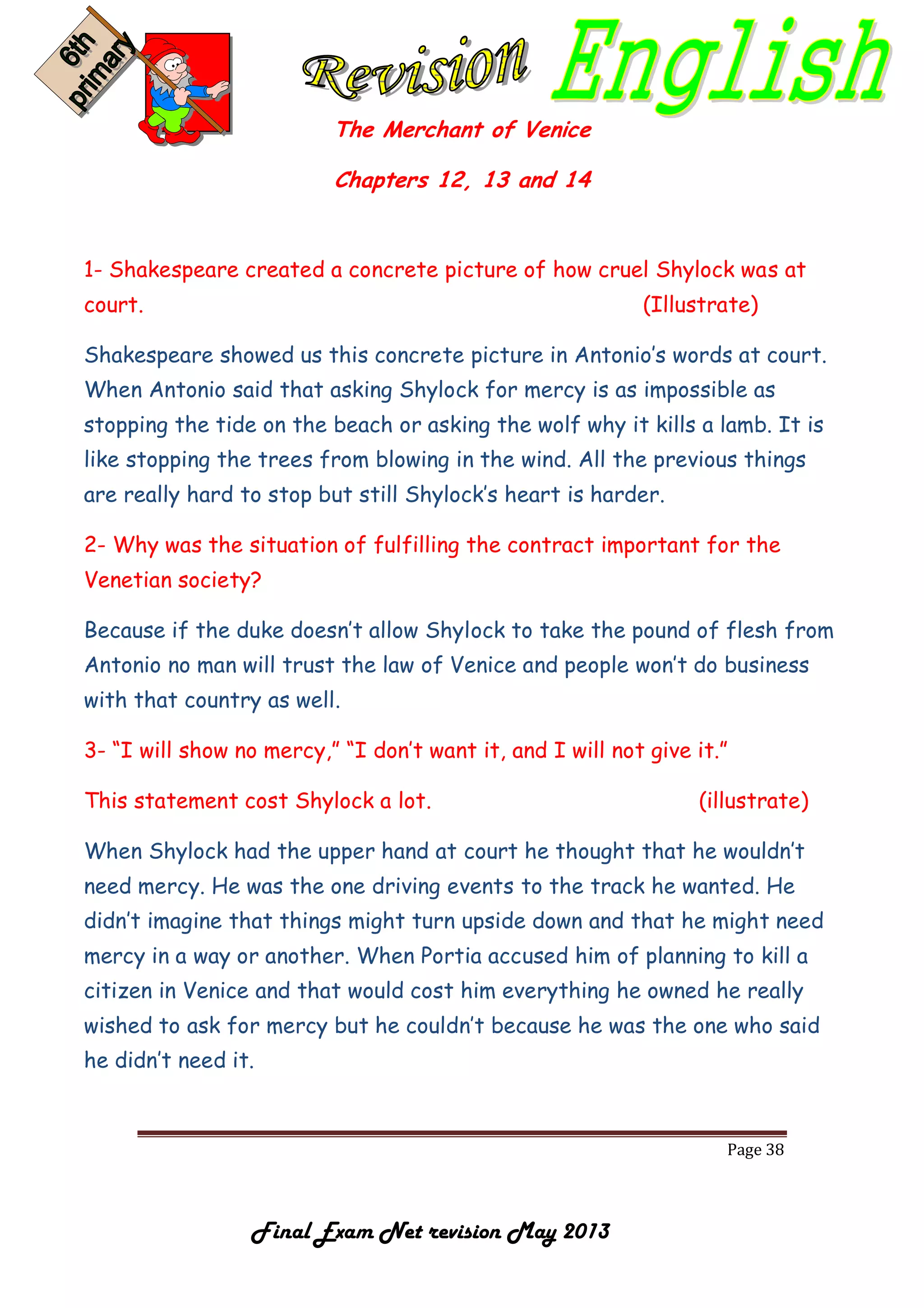 Page 38
Final Exam Net revision May 2013
The Merchant of Venice
Chapters 12, 13 and 14
1- Shakespeare created a concrete picture of how cruel Shylock was at
court. (Illustrate)
Shakespeare showed us this concrete picture in Antonio’s words at court.
When Antonio said that asking Shylock for mercy is as impossible as
stopping the tide on the beach or asking the wolf why it kills a lamb. It is
like stopping the trees from blowing in the wind. All the previous things
are really hard to stop but still Shylock’s heart is harder.
2- Why was the situation of fulfilling the contract important for the
Venetian society?
Because if the duke doesn’t allow Shylock to take the pound of flesh from
Antonio no man will trust the law of Venice and people won’t do business
with that country as well.
3- “I will show no mercy,” “I don’t want it, and I will not give it.”
This statement cost Shylock a lot. (illustrate)
When Shylock had the upper hand at court he thought that he wouldn’t
need mercy. He was the one driving events to the track he wanted. He
didn’t imagine that things might turn upside down and that he might need
mercy in a way or another. When Portia accused him of planning to kill a
citizen in Venice and that would cost him everything he owned he really
wished to ask for mercy but he couldn’t because he was the one who said
he didn’t need it.
 
