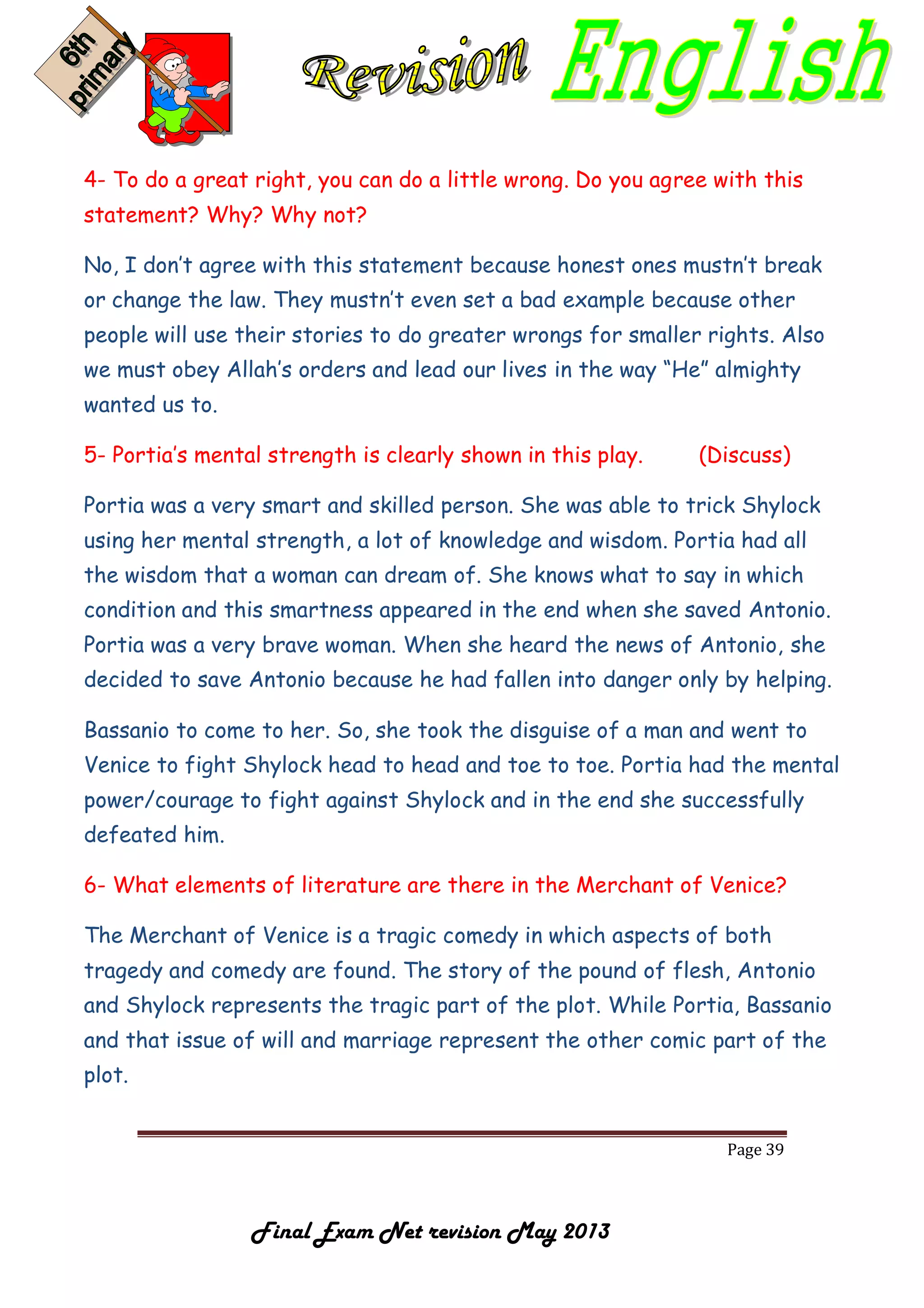 Page 39
Final Exam Net revision May 2013
4- To do a great right, you can do a little wrong. Do you agree with this
statement? Why? Why not?
No, I don’t agree with this statement because honest ones mustn’t break
or change the law. They mustn’t even set a bad example because other
people will use their stories to do greater wrongs for smaller rights. Also
we must obey Allah’s orders and lead our lives in the way “He” almighty
wanted us to.
5- Portia’s mental strength is clearly shown in this play. (Discuss)
Portia was a very smart and skilled person. She was able to trick Shylock
using her mental strength, a lot of knowledge and wisdom. Portia had all
the wisdom that a woman can dream of. She knows what to say in which
condition and this smartness appeared in the end when she saved Antonio.
Portia was a very brave woman. When she heard the news of Antonio, she
decided to save Antonio because he had fallen into danger only by helping.
Bassanio to come to her. So, she took the disguise of a man and went to
Venice to fight Shylock head to head and toe to toe. Portia had the mental
power/courage to fight against Shylock and in the end she successfully
defeated him.
6- What elements of literature are there in the Merchant of Venice?
The Merchant of Venice is a tragic comedy in which aspects of both
tragedy and comedy are found. The story of the pound of flesh, Antonio
and Shylock represents the tragic part of the plot. While Portia, Bassanio
and that issue of will and marriage represent the other comic part of the
plot.
 