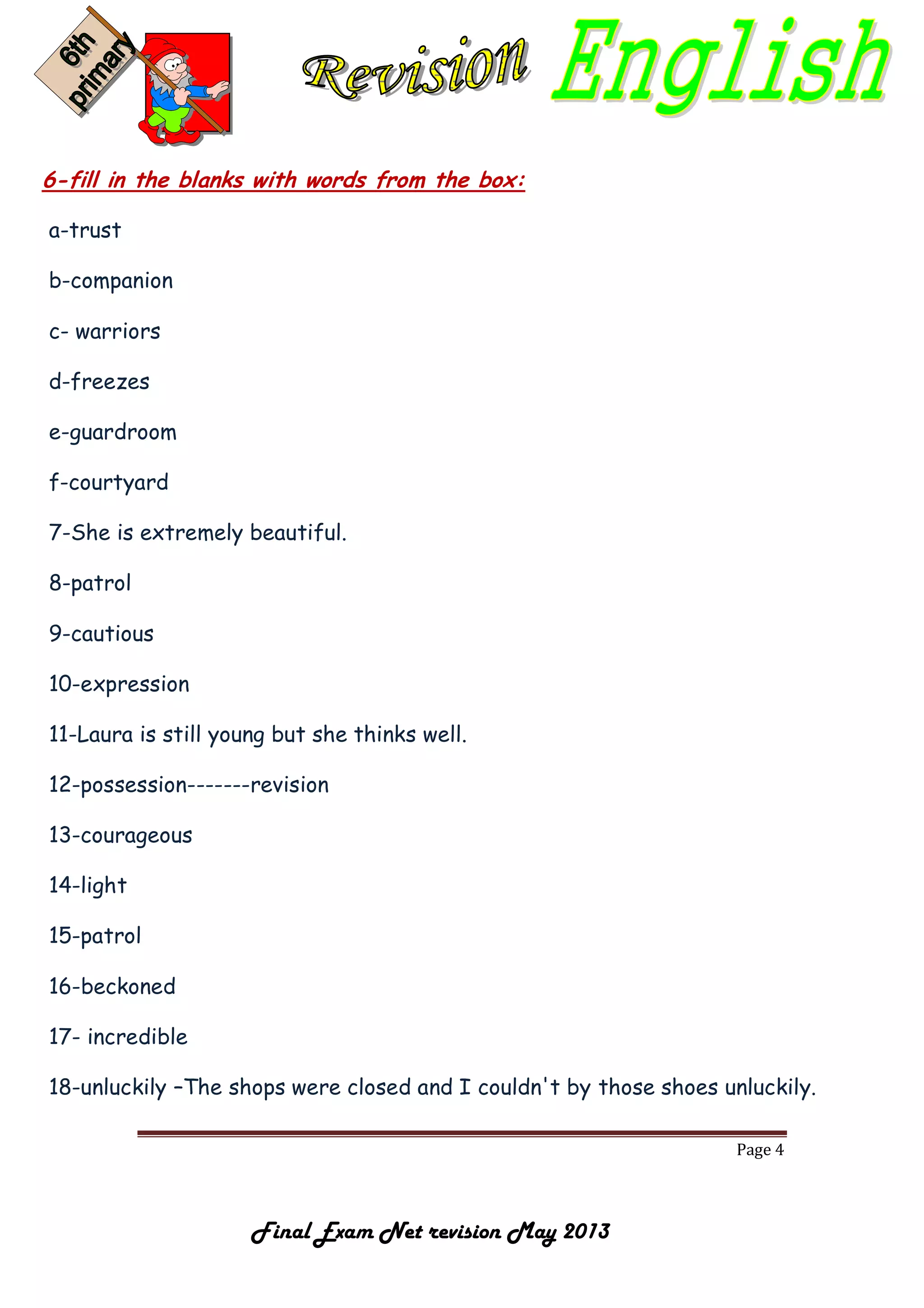 Page 4
Final Exam Net revision May 2013
6-fill in the blanks with words from the box:
a-trust
b-companion
c- warriors
d-freezes
e-guardroom
f-courtyard
7-She is extremely beautiful.
8-patrol
9-cautious
10-expression
11-Laura is still young but she thinks well.
12-possession-------revision
13-courageous
14-light
15-patrol
16-beckoned
17- incredible
18-unluckily –The shops were closed and I couldn't by those shoes unluckily.
 