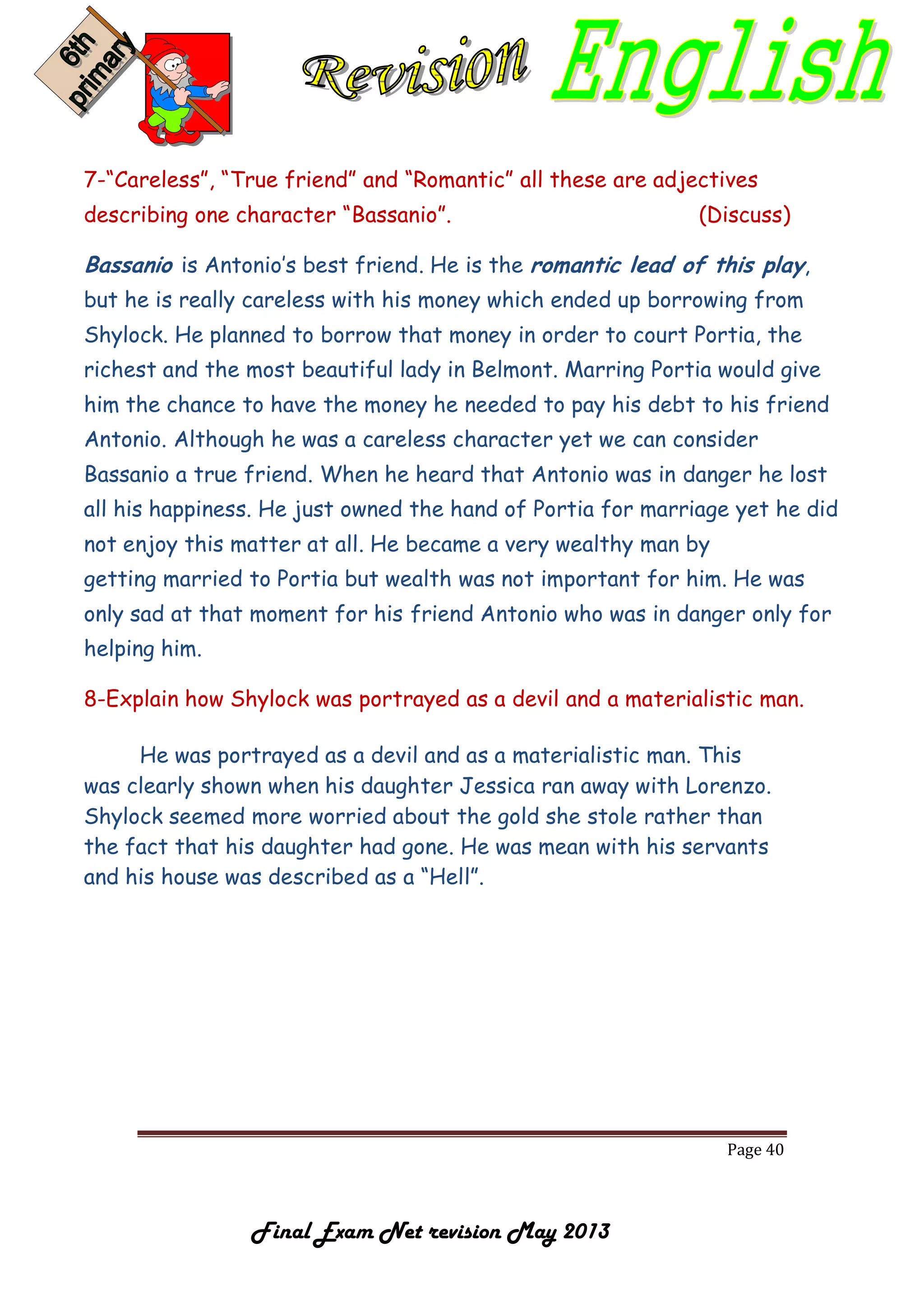 Page 40
Final Exam Net revision May 2013
7-“Careless”, “True friend” and “Romantic” all these are adjectives
describing one character “Bassanio”. (Discuss)
Bassanio is Antonio’s best friend. He is the romantic lead of this play,
but he is really careless with his money which ended up borrowing from
Shylock. He planned to borrow that money in order to court Portia, the
richest and the most beautiful lady in Belmont. Marring Portia would give
him the chance to have the money he needed to pay his debt to his friend
Antonio. Although he was a careless character yet we can consider
Bassanio a true friend. When he heard that Antonio was in danger he lost
all his happiness. He just owned the hand of Portia for marriage yet he did
not enjoy this matter at all. He became a very wealthy man by
getting married to Portia but wealth was not important for him. He was
only sad at that moment for his friend Antonio who was in danger only for
helping him.
8-Explain how Shylock was portrayed as a devil and a materialistic man.
He was portrayed as a devil and as a materialistic man. This
was clearly shown when his daughter Jessica ran away with Lorenzo.
Shylock seemed more worried about the gold she stole rather than
the fact that his daughter had gone. He was mean with his servants
and his house was described as a “Hell”.
 
