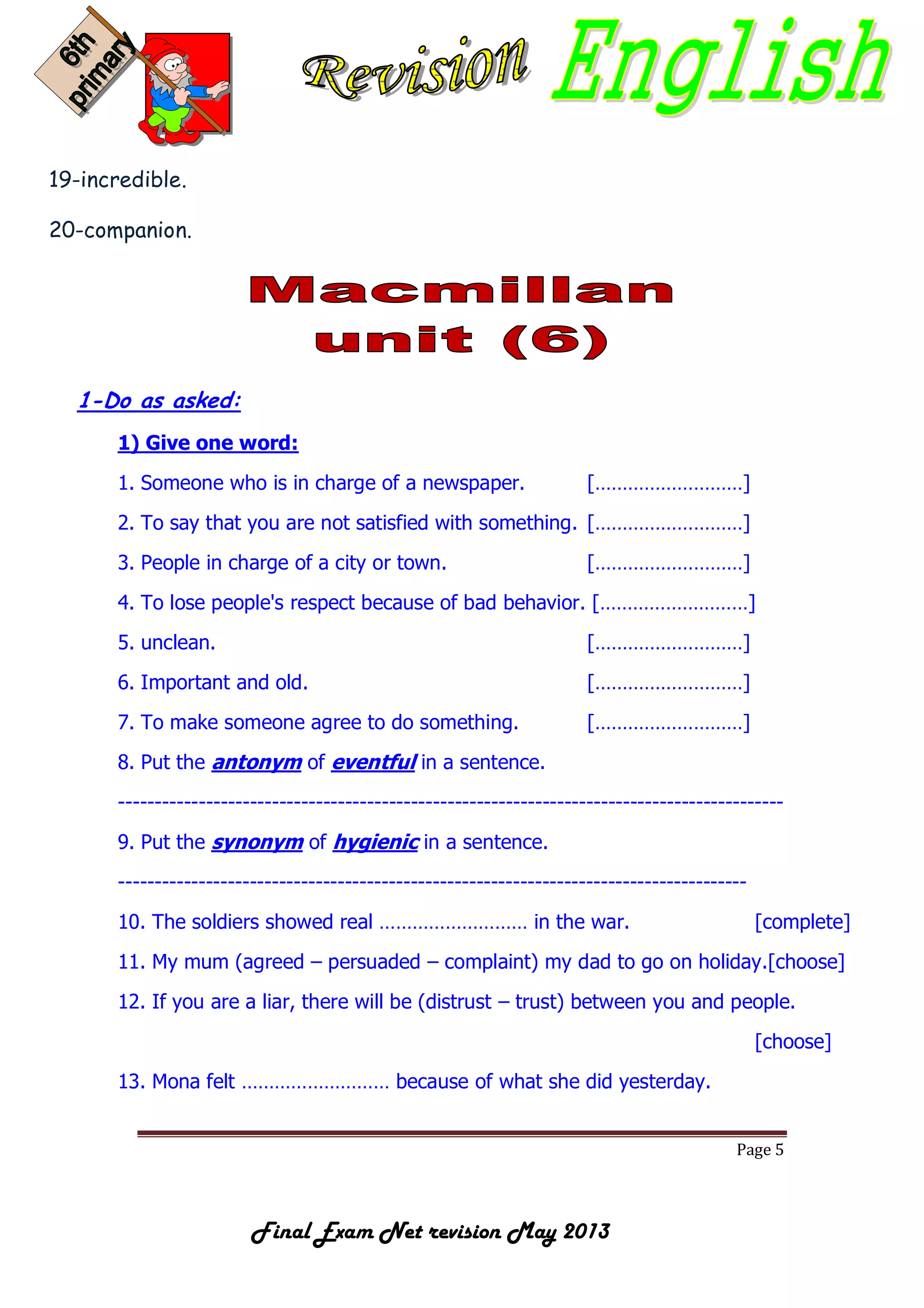 Page 5
Final Exam Net revision May 2013
19-incredible.
20-companion.
1-Do as asked:
1) Give one word:
1. Someone who is in charge of a newspaper. [………………………]
2. To say that you are not satisfied with something. [………………………]
3. People in charge of a city or town. [………………………]
4. To lose people's respect because of bad behavior. [………………………]
5. unclean. [………………………]
6. Important and old. [………………………]
7. To make someone agree to do something. [………………………]
8. Put the antonym of eventful in a sentence.
-------------------------------------------------------------------------------------------
9. Put the synonym of hygienic in a sentence.
--------------------------------------------------------------------------------------
10. The soldiers showed real ……………………… in the war. [complete]
11. My mum (agreed – persuaded – complaint) my dad to go on holiday.[choose]
12. If you are a liar, there will be (distrust – trust) between you and people.
[choose]
13. Mona felt ……………………… because of what she did yesterday.
 