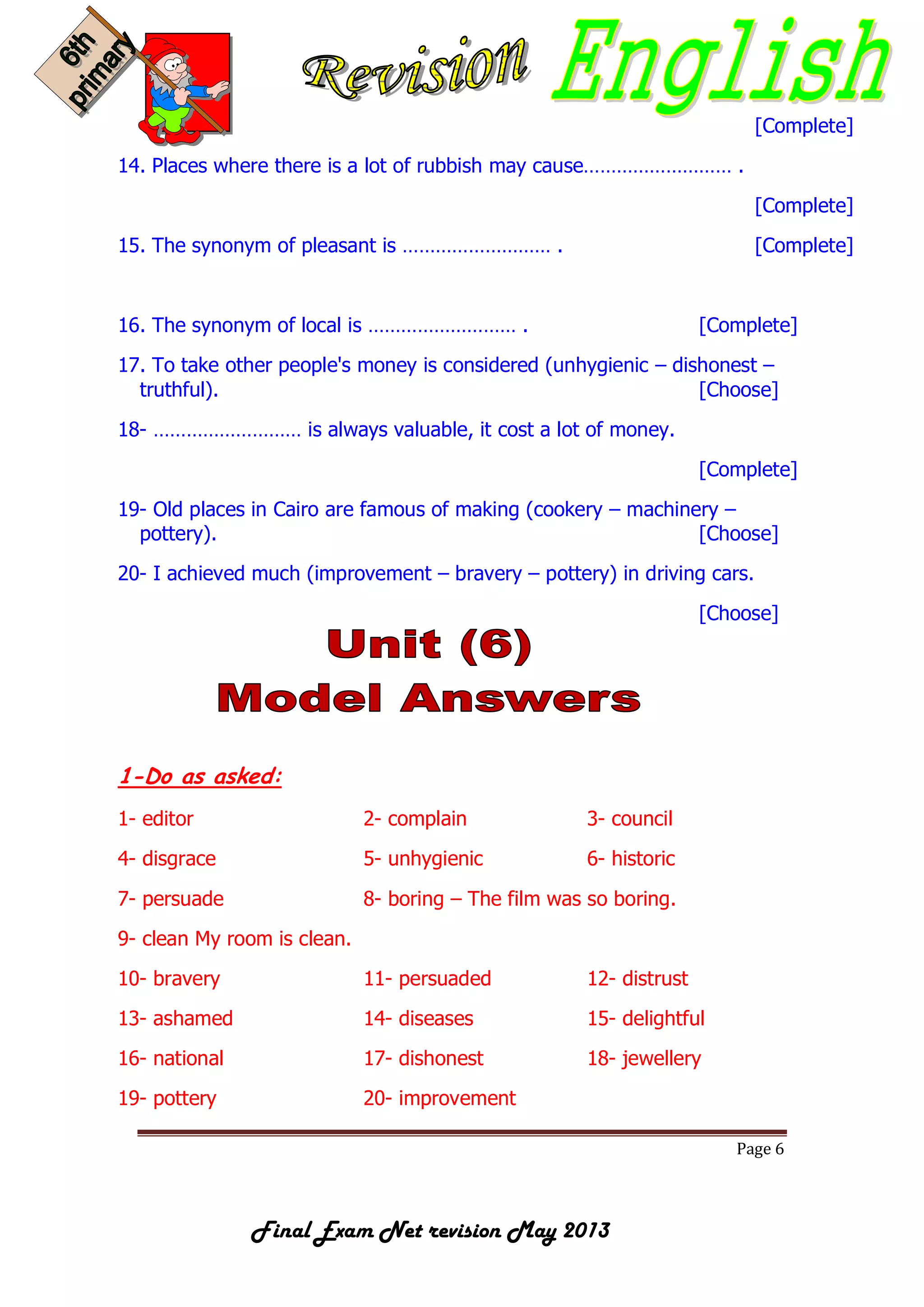 Page 6
Final Exam Net revision May 2013
[Complete]
14. Places where there is a lot of rubbish may cause……………………… .
[Complete]
15. The synonym of pleasant is ……………………… . [Complete]
16. The synonym of local is ……………………… . [Complete]
17. To take other people's money is considered (unhygienic – dishonest –
truthful). [Choose]
18- ……………………… is always valuable, it cost a lot of money.
[Complete]
19- Old places in Cairo are famous of making (cookery – machinery –
pottery). [Choose]
20- I achieved much (improvement – bravery – pottery) in driving cars.
[Choose]
1-Do as asked:
1- editor 2- complain 3- council
4- disgrace 5- unhygienic 6- historic
7- persuade 8- boring – The film was so boring.
9- clean My room is clean.
10- bravery 11- persuaded 12- distrust
13- ashamed 14- diseases 15- delightful
16- national 17- dishonest 18- jewellery
19- pottery 20- improvement
 