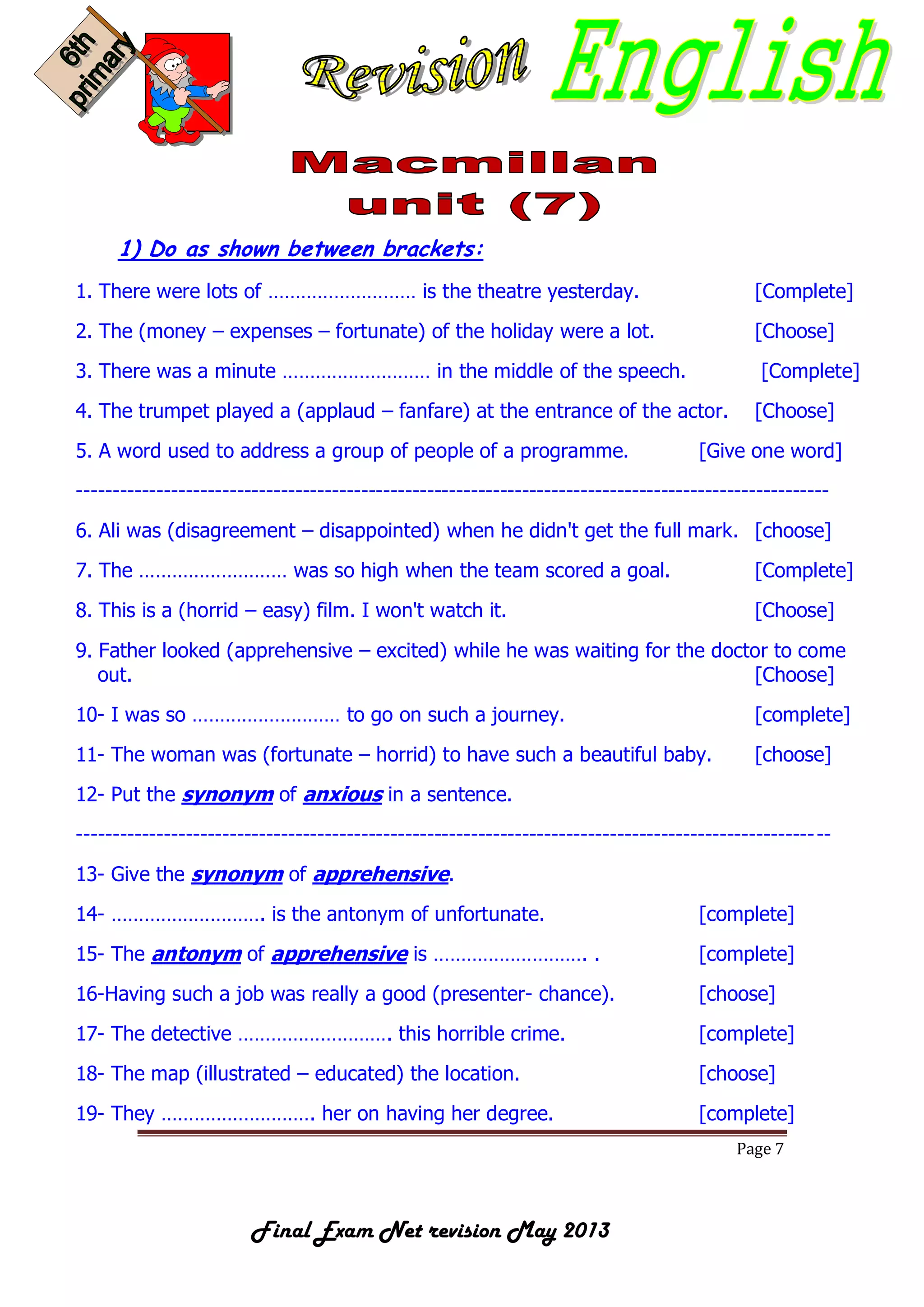 Page 7
Final Exam Net revision May 2013
1) Do as shown between brackets:
1. There were lots of ……………………… is the theatre yesterday. [Complete]
2. The (money – expenses – fortunate) of the holiday were a lot. [Choose]
3. There was a minute ……………………… in the middle of the speech. [Complete]
4. The trumpet played a (applaud – fanfare) at the entrance of the actor. [Choose]
5. A word used to address a group of people of a programme. [Give one word]
-------------------------------------------------------------------------------------------------------
6. Ali was (disagreement – disappointed) when he didn't get the full mark. [choose]
7. The ……………………… was so high when the team scored a goal. [Complete]
8. This is a (horrid – easy) film. I won't watch it. [Choose]
9. Father looked (apprehensive – excited) while he was waiting for the doctor to come
out. [Choose]
10- I was so ……………………… to go on such a journey. [complete]
11- The woman was (fortunate – horrid) to have such a beautiful baby. [choose]
12- Put the synonym of anxious in a sentence.
-------------------------------------------------------------------------------------------------------
13- Give the synonym of apprehensive.
14- ………………………. is the antonym of unfortunate. [complete]
15- The antonym of apprehensive is ………………………. . [complete]
16-Having such a job was really a good (presenter- chance). [choose]
17- The detective ………………………. this horrible crime. [complete]
18- The map (illustrated – educated) the location. [choose]
19- They ………………………. her on having her degree. [complete]
 