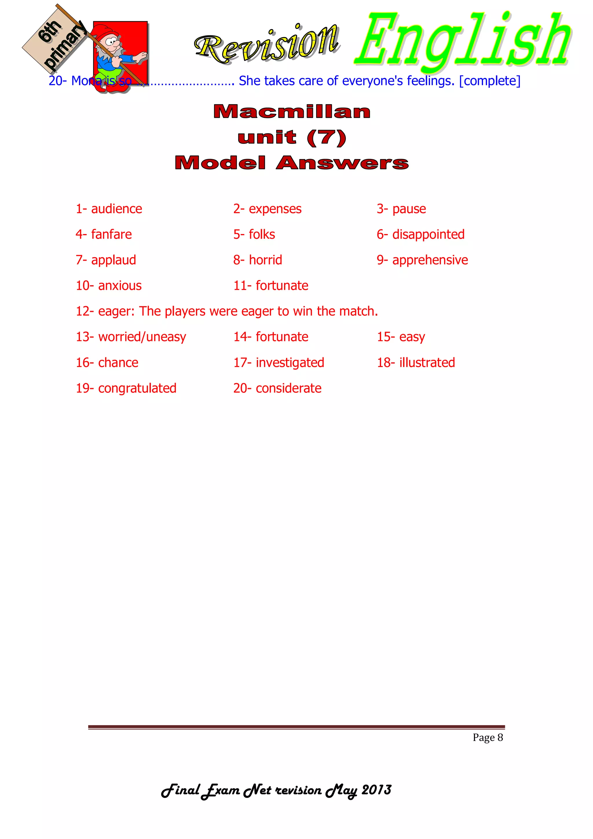 Page 8
Final Exam Net revision May 2013
20- Mona is so ………………………. She takes care of everyone's feelings. [complete]
1- audience 2- expenses 3- pause
4- fanfare 5- folks 6- disappointed
7- applaud 8- horrid 9- apprehensive
10- anxious 11- fortunate
12- eager: The players were eager to win the match.
13- worried/uneasy 14- fortunate 15- easy
16- chance 17- investigated 18- illustrated
19- congratulated 20- considerate
 