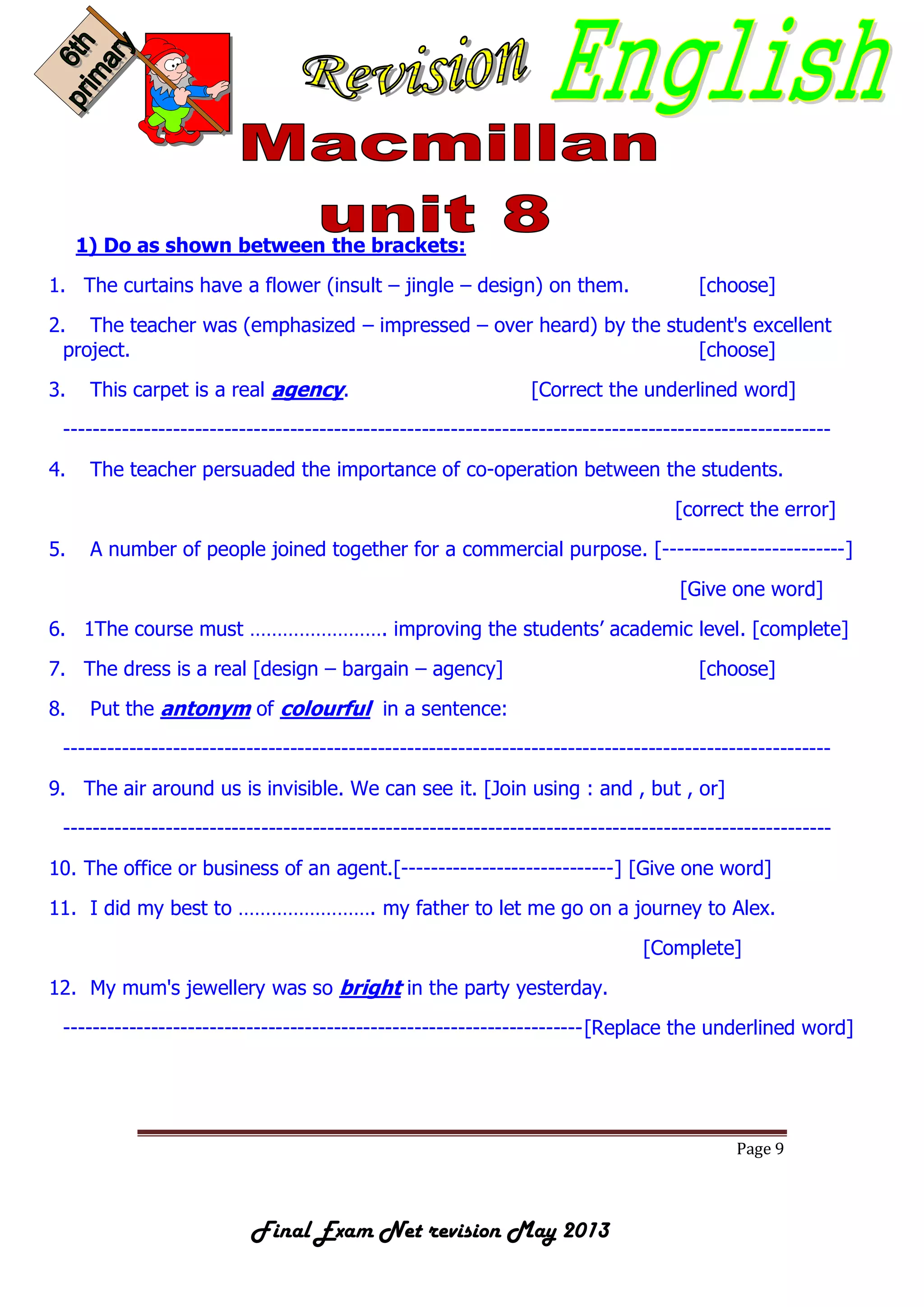 Page 9
Final Exam Net revision May 2013
1) Do as shown between the brackets:
1. The curtains have a flower (insult – jingle – design) on them. [choose]
2. The teacher was (emphasized – impressed – over heard) by the student's excellent
project. [choose]
3. This carpet is a real agency. [Correct the underlined word]
---------------------------------------------------------------------------------------------------------
4. The teacher persuaded the importance of co-operation between the students.
[correct the error]
5. A number of people joined together for a commercial purpose. [-------------------------]
[Give one word]
6. 1The course must ……………………. improving the students’ academic level. [complete]
7. The dress is a real [design – bargain – agency] [choose]
8. Put the antonym of colourful in a sentence:
---------------------------------------------------------------------------------------------------------
9. The air around us is invisible. We can see it. [Join using : and , but , or]
---------------------------------------------------------------------------------------------------------
10. The office or business of an agent.[-----------------------------] [Give one word]
11. I did my best to ……………………. my father to let me go on a journey to Alex.
[Complete]
12. My mum's jewellery was so bright in the party yesterday.
-----------------------------------------------------------------------[Replace the underlined word]
 