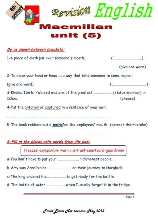 Page 1
Final Exam Net revision May 2013
Do as shown between brackets:
1-A piece of cloth put over someone's mouth. (……………………………..)
(give one word)
2-To move your hand or head in a way that tells someone to come nearer.
(give one word) (……………………………………)
3-Khaled Ibn El –Waleed was one of the greatest …………………..(statue-warrior) in
Islam. (choose)
4-Put the antonym of captured in a sentence of your own.
…………………………………………………………………………………………………………
5-The bank robbers put a patrol on the employees' mouth. (correct the mistake)
……………………………………………………………………………………………………….
6-Fill in the blanks with words from the box:
freezes –companion- warriors-trust-courtyard-guardroom
a-You don't have to put your …………………….in dishonest people.
b-Amy was Anna's nice ………………………..on their journey to Hurghada.
c-The king ordered his……………………to get ready for the battle.
d-The bottle of water …………………..when I usually forget it in the fridge.
 