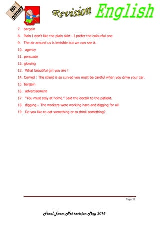 Page 11
Final Exam Net revision May 2013
7. bargain
8. Plain I don't like the plain skirt . I prefer the colourful one.
9. The air around us is invisible but we can see it.
10. agency
11. persuade
12. glowing
13. What beautiful girl you are !
14. Curved : The street is so curved you must be careful when you drive your car.
15. bargain
16. advertisement
17. “You must stay at home.” Said the doctor to the patient.
18. digging – The workers were working hard and digging for oil.
19. Do you like to eat something or to drink something?
 