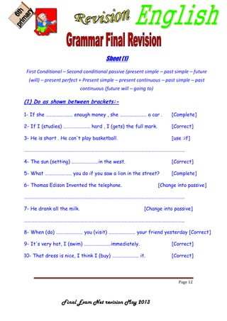 Page 12
Final Exam Net revision May 2013
Sheet (1)
First Conditional – Second conditional passive (present simple – past simple – future
(will) – present perfect + Present simple – present continuous – past simple – past
continuous (future will – going to)
(1) Do as shown between brackets:-
1- If she …………………… enough money , she …………………… a car . [Complete]
2- If I (studies) …………………… hard , I (gets) the full mark. [Correct]
3- He is short . He can't play basketball. [use :if]
………………………………………………………………………………………………………………………………
4- The sun (setting) ……………………in the west. [Correct]
5- What …………………… you do if you saw a lion in the street? [Complete]
6- Thomas Edison Invented the telephone. [Change into passive]
………………………………………………………………………………………………………………………………
7- He drank all the milk. [Change into passive]
………………………………………………………………………………………………………………………………
8- When (do) …………………… you (visit) …………………… your friend yesterday [Correct]
9- It's very hot, I (swim) ……………………immediately. [Correct]
10- That dress is nice, I think I (buy) …………………… it. [Correct]
 