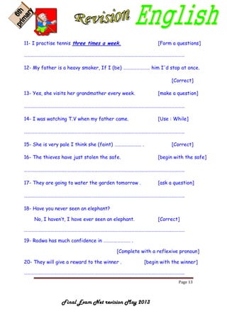 Page 13
Final Exam Net revision May 2013
11- I practise tennis three times a week. [Form a questions]
………………………………………………………………………………………………………………………………
12- My father is a heavy smoker, If I (be) …………………… him I'd stop at once.
[Correct]
13- Yes, she visits her grandmother every week. [make a question]
………………………………………………………………………………………………………………………………
14- I was watching T.V when my father came. [Use : While]
………………………………………………………………………………………………………………………………
15- She is very pale I think she (faint) …………………… . [Correct]
16- The thieves have just stolen the safe. [begin with the safe]
………………………………………………………………………………………………………………………………
17- They are going to water the garden tomorrow . [ask a question]
………………………………………………………………………………………………………………………………
18- Have you never seen an elephant?
No, I haven’t, I have ever seen an elephant. [Correct]
………………………………………………………………………………………………………………………………
19- Radwa has much confidence in …………………… .
[Complete with a reflexive pronoun]
20- They will give a reward to the winner . [begin with the winner]
………………………………………………………………………………………………………………………………
 