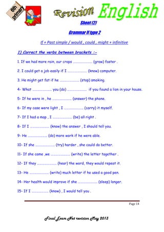 Page 14
Final Exam Net revision May 2013
Sheet (2)
Grammar If type 2
If + Past simple / would , could , might + infinitive
1) Correct the verbs between brackets :-
1. If we had more rain, our crops …………………… (grow) faster .
2. I could get a job easily if I …………………… (know) computer.
3. He might get fat if he …………………… (stop) smoking.
4- What …………………… you (do) …………………… if you found a lion in your house.
5- If he were in , he …………………… (answer) the phone.
6- If my case were light , I …………………… (carry) it myself.
7- If I had a map , I …………………… (be) all right .
8- If I …………………… (know) the answer , I should tell you.
9- He …………………… (do) more work if he were able.
10- If she …………………… (try) harder , she could do better.
11- If she came ,we …………………… (write) the letter together .
12- If they …………………… (hear) the word, they would repeat it.
13- He …………………… (write) much letter if he used a good pen.
14- Her health would improve if she …………………… (sleep) longer.
15- If I ………………… (know) , I would tell you .
 