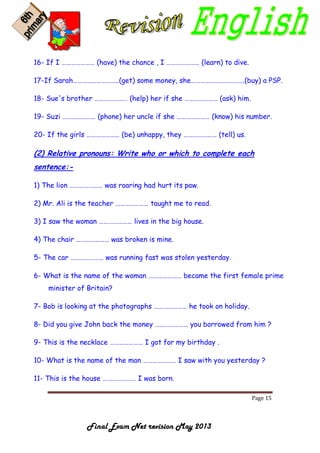 Page 15
Final Exam Net revision May 2013
16- If I ………………… (have) the chance , I ………………… (learn) to dive.
17-If Sarah………………………..(get) some money, she…………………………….(buy) a PSP.
18- Sue's brother ………………… (help) her if she ………………… (ask) him.
19- Suzi ………………… (phone) her uncle if she ………………… (know) his number.
20- If the girls ………………… (be) unhappy, they ………………… (tell) us.
(2) Relative pronouns: Write who or which to complete each
sentence:-
1) The lion ………………… was roaring had hurt its paw.
2) Mr. Ali is the teacher ………………… taught me to read.
3) I saw the woman ………………… lives in the big house.
4) The chair ………………… was broken is mine.
5- The car ………………… was running fast was stolen yesterday.
6- What is the name of the woman ………………… became the first female prime
minister of Britain?
7- Bob is looking at the photographs ………………… he took on holiday.
8- Did you give John back the money ………………… you borrowed from him ?
9- This is the necklace ………………… I got for my birthday .
10- What is the name of the man ………………… I saw with you yesterday ?
11- This is the house ………………… I was born.
 