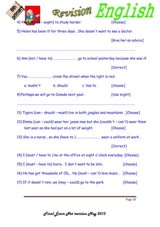 Page 18
Final Exam Net revision May 2013
4) You (should – ought) to study harder. [Choose]
5) Helen has been ill for three days . She doesn't want to see a doctor.
[Give her an advice]
……………………………………………………………………………………………………………………………………
6) Ann (not / have to) ………………………… go to school yesterday because she was ill
[Correct]
7) You ………………………… cross the street when the light is red .
a. mustn't b. should c. has to . [choose]
9) Perhaps we will go to Canada next year . [Use might]
……………………………………………………………………………………………………………………………………
11) Tigers (can – should – must) live in both jungles and mountains . [Choose]
12) Emma (can – could) wear her jeans now but she (couldn't – can't) wear them
last year as she had put on a lot of weight. [Choose]
13) She is a nurse , so she (have to ) ………………………… wear a uniform at work .
[Correct]
14) I (must / have to ) be at the office at eight o'clock everyday. [Choose]
15) I (must – have to) hurry . I don't want to be late . [choose]
16) He has got thousands of CDs , He (must – can't) love music . [Choose]
17) If it doesn't rain, we (may – could) go to the park. [Choose]
 