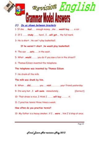 Page 21
Final Exam Net revision May 2013
(1) Do as shown between brackets
1- If she ……had……… enough money , she ……would buy……… a car .
2- If I ……… study ……… hard , I ….will get…. the full mark.
3- He is short . He can't play basketball.
If he weren't short ,he would play basketball.
4- The sun ……sets………in the west.
5- What …would………… you do if you saw a lion in the street?
6- Thomas Edison invented the telephone.
The telephone was invented by Thomas Edison.
7- He drank all the milk.
The milk was drunk by him.
8- When ……did……………… you ……visit……………… your friend yesterday
9- Its very hot , I will swim immediately . [Correct]
10- That dress is nice, I think I …………will buy ………… it.
11- I practise tennis three times a week.
How often do you practise tennis?
12- My father is a heavy smoker, if I … were … him I'd stop at once.
 