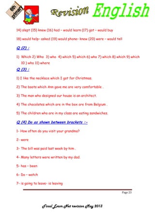 Page 23
Final Exam Net revision May 2013
14) slept (15) knew (16) had – would learn (17) got – would buy
18) would help– asked (19) would phone– knew (20) were – would tell
Q (2) :
1) Which 2) Who 3) who 4) which 5) which 6) who 7) which 8) which 9) which
10 ) who 11) where
Q (3) :
1) I like the necklace which I got for Christmas.
2) The boots which Ann gave me are very comfortable .
3) The man who designed our house is an architect.
4) The chocolates which are in the box are from Belgium .
5) The children who are in my class are eating sandwiches.
Q (4) Do as shown between brackets :-
1- How often do you visit your grandma?
2- were
3- The bill was paid last week by him .
4- Many letters were written by my dad.
5- has – been
6- Do – watch
7- is going to leave- is leaving
 