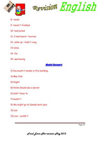 Page 24
Final Exam Net revision May 2013
8- reads
9- haven't finished
10- had boiled
11- I had heard – hurried
12- woke up – hadn't rung
13-since
14- for
15- was having
Model Answers
1) You mustn't smoke in this building.
3) May find
4) Ought
5) Helen should see a doctor
6) didn't have to
7) mustn't
9) We might go to Canada next year.
11) can
12) can – couldn't
 