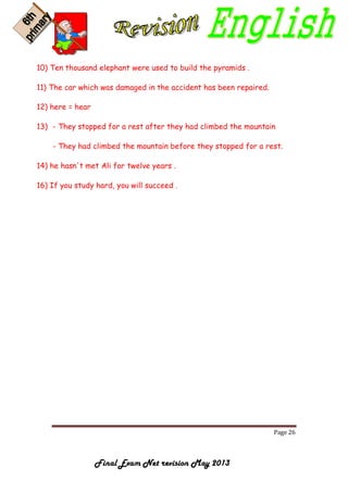 Page 26
Final Exam Net revision May 2013
10) Ten thousand elephant were used to build the pyramids .
11) The car which was damaged in the accident has been repaired.
12) here = hear
13) - They stopped for a rest after they had climbed the mountain
- They had climbed the mountain before they stopped for a rest.
14) he hasn't met Ali for twelve years .
16) If you study hard, you will succeed .
 