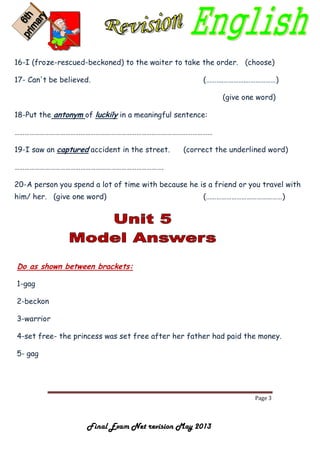 Page 3
Final Exam Net revision May 2013
16-I (froze-rescued-beckoned) to the waiter to take the order. (choose)
17- Can't be believed. (……….………….………………)
(give one word)
18-Put the antonym of luckily in a meaningful sentence:
………………………………………………………………………………………………………
19-I saw an captured accident in the street. (correct the underlined word)
…………………………………………………………………………….
20-A person you spend a lot of time with because he is a friend or you travel with
him/ her. (give one word) (………………………………………)
Do as shown between brackets:
1-gag
2-beckon
3-warrior
4-set free- the princess was set free after her father had paid the money.
5- gag
 
