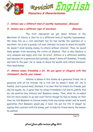 Page 30
Final Exam Net revision May 2013
Characters & Characterization
1- Antonio was a different kind of wealthy businessman. (Discuss)
5- Antonio was a different type of merchant. (Discuss)
The first impression we get about Antonio in the
Merchant of Venice is that he is a different kind of wealthy businessman.
We know him as a rich merchant but he has hardly the qualities of a
merchant. He is not a greedy rich man. Instead, he loves to share his wealth.
He doesn't mind lending money to others without interest. Thus, he saved
many people from becoming the victim of Shylock. That is why Shylock is
very annoyed and angry with him. In brief, Antonio is a different wealthy
man because he is generous (not greedy), doesn't show off (humble), friendly
and kind to the poor. He is ready to share his wealth with others whenever
they need money.
2- Antonio values friendship a lot. Do you agree or disagree with this
statement? Justify your answer.
Antonio is shown in this drama as a generous friend. He is
generous with all his friends. He is rich but he doesn't show off. He is
humble (not a proud man). Instead, it is clear that he treats his friends just
like his equals. So, I agree that he values friendship a lot and to justify this
we can mention how Antonio lent Bassanio money. Then, when he re-asked
him for more money to go and court Portia though he had no money at that
time, he told Bassanio to borrow money from any money lender and he would
guarantee that Bassanio would pay it back. He put his life in danger by
signing that contract with his enemy just to help his friend marry the woman
he wanted.
 