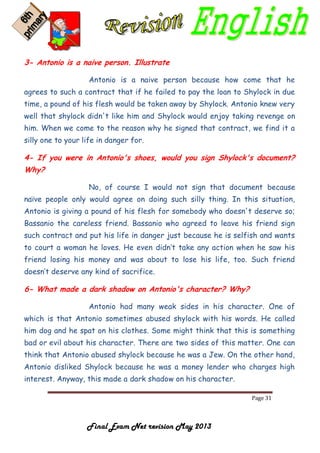 Page 31
Final Exam Net revision May 2013
3- Antonio is a naive person. Illustrate
Antonio is a naive person because how come that he
agrees to such a contract that if he failed to pay the loan to Shylock in due
time, a pound of his flesh would be taken away by Shylock. Antonio knew very
well that shylock didn't like him and Shylock would enjoy taking revenge on
him. When we come to the reason why he signed that contract, we find it a
silly one to your life in danger for.
4- If you were in Antonio's shoes, would you sign Shylock's document?
Why?
No, of course I would not sign that document because
naïve people only would agree on doing such silly thing. In this situation,
Antonio is giving a pound of his flesh for somebody who doesn't deserve so;
Bassanio the careless friend. Bassanio who agreed to leave his friend sign
such contract and put his life in danger just because he is selfish and wants
to court a woman he loves. He even didn’t take any action when he saw his
friend losing his money and was about to lose his life, too. Such friend
doesn’t deserve any kind of sacrifice.
6- What made a dark shadow on Antonio's character? Why?
Antonio had many weak sides in his character. One of
which is that Antonio sometimes abused shylock with his words. He called
him dog and he spat on his clothes. Some might think that this is something
bad or evil about his character. There are two sides of this matter. One can
think that Antonio abused shylock because he was a Jew. On the other hand,
Antonio disliked Shylock because he was a money lender who charges high
interest. Anyway, this made a dark shadow on his character.
 