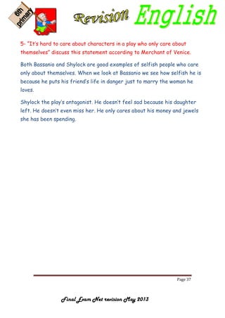 Page 37
Final Exam Net revision May 2013
5- “It’s hard to care about characters in a play who only care about
themselves” discuss this statement according to Merchant of Venice.
Both Bassanio and Shylock are good examples of selfish people who care
only about themselves. When we look at Bassanio we see how selfish he is
because he puts his friend’s life in danger just to marry the woman he
loves.
Shylock the play’s antagonist. He doesn’t feel sad because his daughter
left. He doesn’t even miss her. He only cares about his money and jewels
she has been spending.
 
