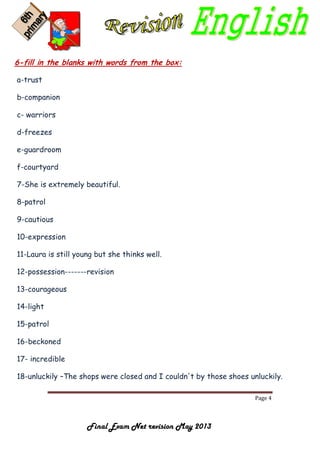 Page 4
Final Exam Net revision May 2013
6-fill in the blanks with words from the box:
a-trust
b-companion
c- warriors
d-freezes
e-guardroom
f-courtyard
7-She is extremely beautiful.
8-patrol
9-cautious
10-expression
11-Laura is still young but she thinks well.
12-possession-------revision
13-courageous
14-light
15-patrol
16-beckoned
17- incredible
18-unluckily –The shops were closed and I couldn't by those shoes unluckily.
 