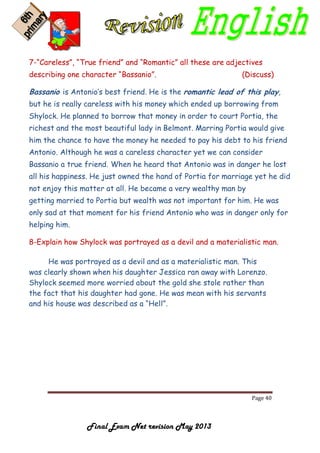 Page 40
Final Exam Net revision May 2013
7-“Careless”, “True friend” and “Romantic” all these are adjectives
describing one character “Bassanio”. (Discuss)
Bassanio is Antonio’s best friend. He is the romantic lead of this play,
but he is really careless with his money which ended up borrowing from
Shylock. He planned to borrow that money in order to court Portia, the
richest and the most beautiful lady in Belmont. Marring Portia would give
him the chance to have the money he needed to pay his debt to his friend
Antonio. Although he was a careless character yet we can consider
Bassanio a true friend. When he heard that Antonio was in danger he lost
all his happiness. He just owned the hand of Portia for marriage yet he did
not enjoy this matter at all. He became a very wealthy man by
getting married to Portia but wealth was not important for him. He was
only sad at that moment for his friend Antonio who was in danger only for
helping him.
8-Explain how Shylock was portrayed as a devil and a materialistic man.
He was portrayed as a devil and as a materialistic man. This
was clearly shown when his daughter Jessica ran away with Lorenzo.
Shylock seemed more worried about the gold she stole rather than
the fact that his daughter had gone. He was mean with his servants
and his house was described as a “Hell”.
 