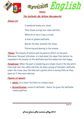 Page 41
Final Exam Net revision May 2013
Poetry
The Daffodils (By William Worsdworth)
Stanza (1)
I wandered lonely as a cloud
That floats on high o’er vales and hills,
When all at once I saw a crowd,
A host of golden daffodils;
Beside the lake, beneath the trees,
Fluttering and dancing in the breeze.
Theme: The beauty of nature and its positive effect on the poet.
Whenever the poet sits alone, in a bad mood, far away from nature, he
remembers the beauty of the daffodils and this makes him feel happy.
Paraphrase: When the poet is wandering as a single cloud in the sky which
rises high over the valley and hills, he sees a group of fantastic daffodils
under the trees, near the lake and a gentle wind is moving them so they
seem as if they were dancing.
Figures of speech:
 Simile: as a cloud: He likens to a lonely cloud.
 Personification: crowd of daffodils – dance: he gives the daffodils
human qualities.
 