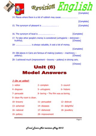 Page 6
Final Exam Net revision May 2013
[Complete]
14. Places where there is a lot of rubbish may cause……………………… .
[Complete]
15. The synonym of pleasant is ……………………… . [Complete]
16. The synonym of local is ……………………… . [Complete]
17. To take other people's money is considered (unhygienic – dishonest –
truthful). [Choose]
18- ……………………… is always valuable, it cost a lot of money.
[Complete]
19- Old places in Cairo are famous of making (cookery – machinery –
pottery). [Choose]
20- I achieved much (improvement – bravery – pottery) in driving cars.
[Choose]
1-Do as asked:
1- editor 2- complain 3- council
4- disgrace 5- unhygienic 6- historic
7- persuade 8- boring – The film was so boring.
9- clean My room is clean.
10- bravery 11- persuaded 12- distrust
13- ashamed 14- diseases 15- delightful
16- national 17- dishonest 18- jewellery
19- pottery 20- improvement
 