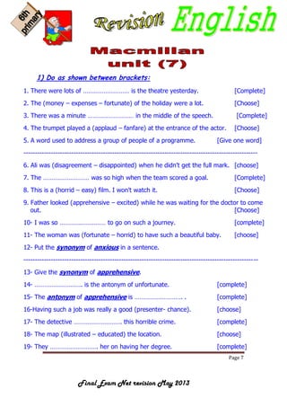 Page 7
Final Exam Net revision May 2013
1) Do as shown between brackets:
1. There were lots of ……………………… is the theatre yesterday. [Complete]
2. The (money – expenses – fortunate) of the holiday were a lot. [Choose]
3. There was a minute ……………………… in the middle of the speech. [Complete]
4. The trumpet played a (applaud – fanfare) at the entrance of the actor. [Choose]
5. A word used to address a group of people of a programme. [Give one word]
-------------------------------------------------------------------------------------------------------
6. Ali was (disagreement – disappointed) when he didn't get the full mark. [choose]
7. The ……………………… was so high when the team scored a goal. [Complete]
8. This is a (horrid – easy) film. I won't watch it. [Choose]
9. Father looked (apprehensive – excited) while he was waiting for the doctor to come
out. [Choose]
10- I was so ……………………… to go on such a journey. [complete]
11- The woman was (fortunate – horrid) to have such a beautiful baby. [choose]
12- Put the synonym of anxious in a sentence.
-------------------------------------------------------------------------------------------------------
13- Give the synonym of apprehensive.
14- ………………………. is the antonym of unfortunate. [complete]
15- The antonym of apprehensive is ………………………. . [complete]
16-Having such a job was really a good (presenter- chance). [choose]
17- The detective ………………………. this horrible crime. [complete]
18- The map (illustrated – educated) the location. [choose]
19- They ………………………. her on having her degree. [complete]
 