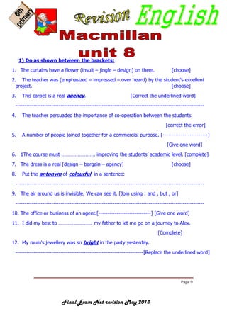 Page 9
Final Exam Net revision May 2013
1) Do as shown between the brackets:
1. The curtains have a flower (insult – jingle – design) on them. [choose]
2. The teacher was (emphasized – impressed – over heard) by the student's excellent
project. [choose]
3. This carpet is a real agency. [Correct the underlined word]
---------------------------------------------------------------------------------------------------------
4. The teacher persuaded the importance of co-operation between the students.
[correct the error]
5. A number of people joined together for a commercial purpose. [-------------------------]
[Give one word]
6. 1The course must ……………………. improving the students’ academic level. [complete]
7. The dress is a real [design – bargain – agency] [choose]
8. Put the antonym of colourful in a sentence:
---------------------------------------------------------------------------------------------------------
9. The air around us is invisible. We can see it. [Join using : and , but , or]
---------------------------------------------------------------------------------------------------------
10. The office or business of an agent.[-----------------------------] [Give one word]
11. I did my best to ……………………. my father to let me go on a journey to Alex.
[Complete]
12. My mum's jewellery was so bright in the party yesterday.
-----------------------------------------------------------------------[Replace the underlined word]
 