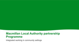 Macmillan Local Authority partnership
Programme
Integrated working in community settings
 