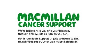 We’re here to help you find your best way
through and live life as fully as you can.
For information, support or just someone to talk
to, call 0808 808 00 00 or visit macmillan.org.uk
 