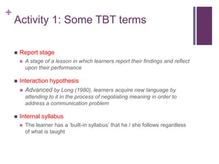 +
Activity 1: Some TBT terms
 Report stage
 A stage of a lesson in which learners report their findings and reflect
upon their performance
 Interaction hypothesis
 Advanced by Long (1980), learners acquire new language by
attending to it in the process of negotiating meaning in order to
address a communication problem
 Internal syllabus
 The learner has a ‘built-in syllabus’ that he / she follows regardless
of what is taught
 