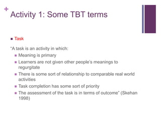 +
Activity 1: Some TBT terms
 Task
“A task is an activity in which:
 Meaning is primary
 Learners are not given other people’s meanings to
regurgitate
 There is some sort of relationship to comparable real world
activities
 Task completion has some sort of priority
 The assessment of the task is in terms of outcome” (Skehan
1998)
 
