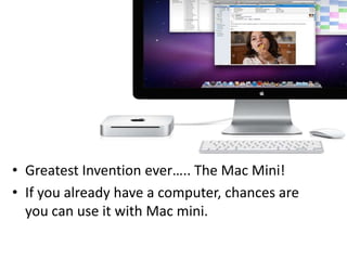 Greatest Invention ever….. The Mac Mini! If you already have a computer, chances are you can use it with Mac mini.  